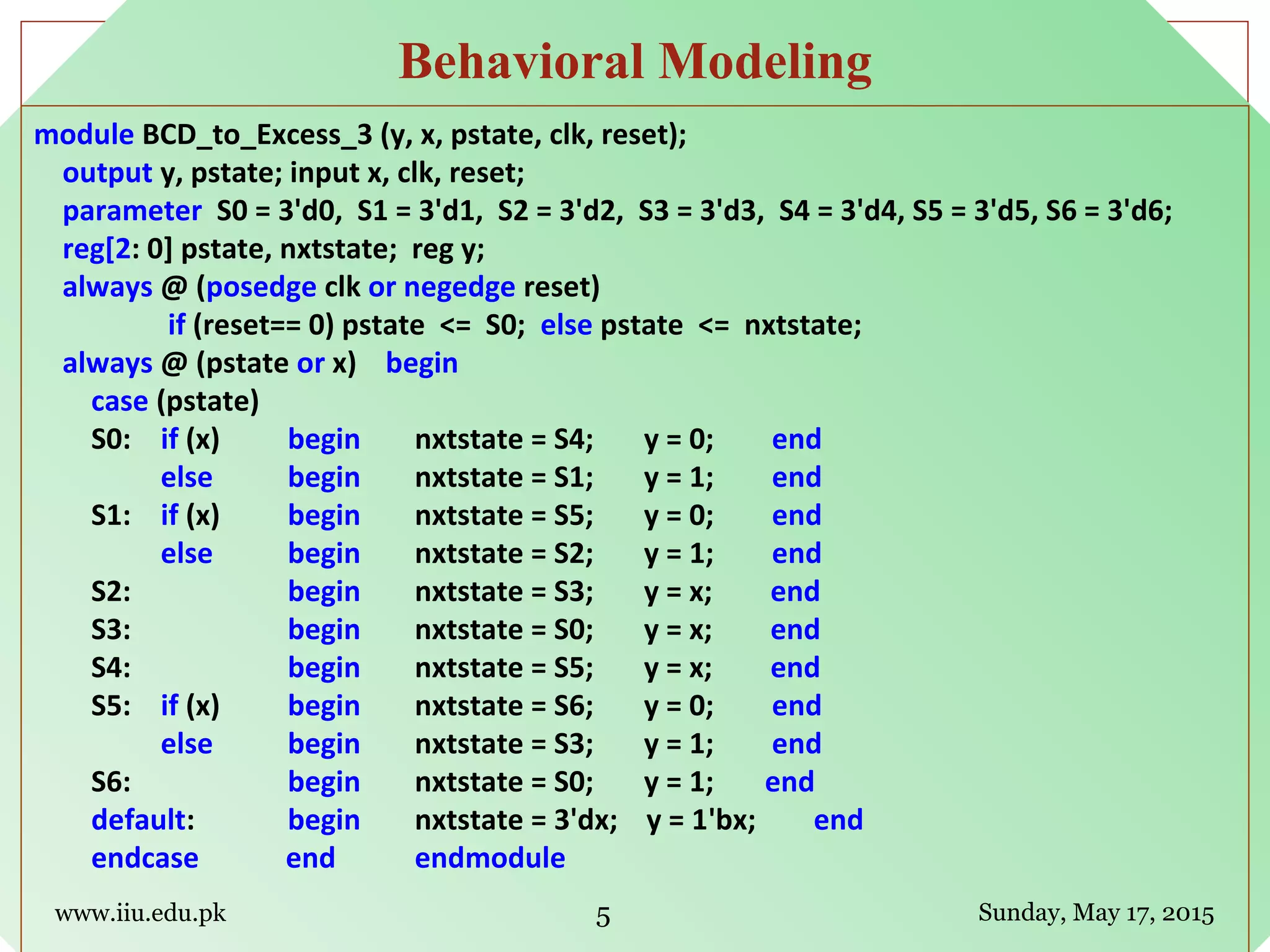 module BCD_to_Excess_3 (y, x, pstate, clk, reset);
output y, pstate; input x, clk, reset;
parameter S0 = 3'd0, S1 = 3'd1, S2 = 3'd2, S3 = 3'd3, S4 = 3'd4, S5 = 3'd5, S6 = 3'd6;
reg[2: 0] pstate, nxtstate; reg y;
always @ (posedge clk or negedge reset)
if (reset== 0) pstate <= S0; else pstate <= nxtstate;
always @ (pstate or x) begin
case (pstate)
S0: if (x) begin nxtstate = S4; y = 0; end
else begin nxtstate = S1; y = 1; end
S1: if (x) begin nxtstate = S5; y = 0; end
else begin nxtstate = S2; y = 1; end
S2: begin nxtstate = S3; y = x; end
S3: begin nxtstate = S0; y = x; end
S4: begin nxtstate = S5; y = x; end
S5: if (x) begin nxtstate = S6; y = 0; end
else begin nxtstate = S3; y = 1; end
S6: begin nxtstate = S0; y = 1; end
default: begin nxtstate = 3'dx; y = 1'bx; end
endcase end endmodule
www.iiu.edu.pk Sunday, May 17, 2015
Behavioral Modeling
5
 