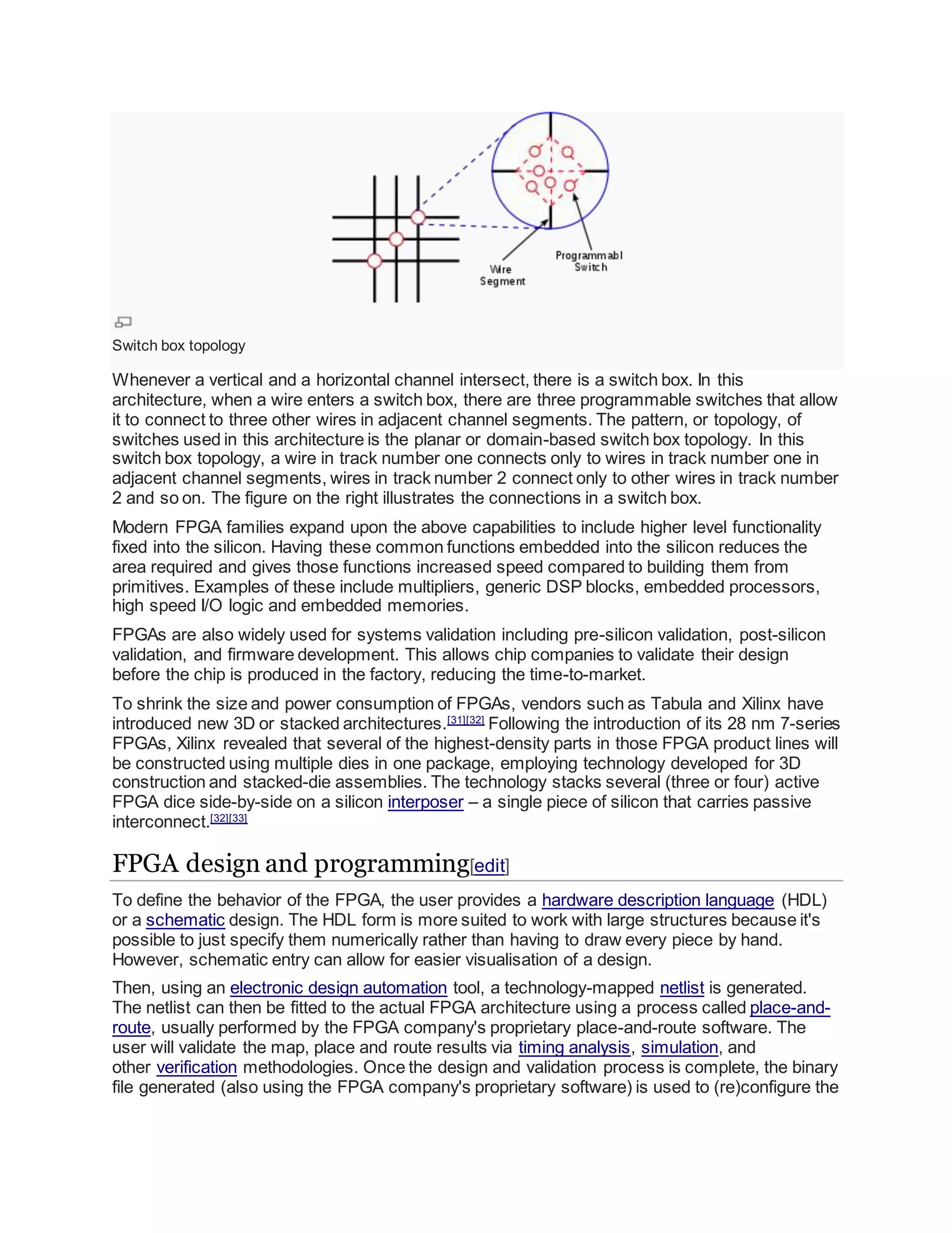 Switch box topology
Whenever a vertical and a horizontal channel intersect, there is a switch box. In this
architecture, when a wire enters a switch box, there are three programmable switches that allow
it to connect to three other wires in adjacent channel segments. The pattern, or topology, of
switches used in this architecture is the planar or domain-based switch box topology. In this
switch box topology, a wire in track number one connects only to wires in track number one in
adjacent channel segments, wires in track number 2 connect only to other wires in track number
2 and so on. The figure on the right illustrates the connections in a switch box.
Modern FPGA families expand upon the above capabilities to include higher level functionality
fixed into the silicon. Having these common functions embedded into the silicon reduces the
area required and gives those functions increased speed compared to building them from
primitives. Examples of these include multipliers, generic DSP blocks, embedded processors,
high speed I/O logic and embedded memories.
FPGAs are also widely used for systems validation including pre-silicon validation, post-silicon
validation, and firmware development. This allows chip companies to validate their design
before the chip is produced in the factory, reducing the time-to-market.
To shrink the size and power consumption of FPGAs, vendors such as Tabula and Xilinx have
introduced new 3D or stacked architectures.[31][32]
Following the introduction of its 28 nm 7-series
FPGAs, Xilinx revealed that several of the highest-density parts in those FPGA product lines will
be constructed using multiple dies in one package, employing technology developed for 3D
construction and stacked-die assemblies. The technology stacks several (three or four) active
FPGA dice side-by-side on a silicon interposer – a single piece of silicon that carries passive
interconnect.[32][33]
FPGA design and programming[edit]
To define the behavior of the FPGA, the user provides a hardware description language (HDL)
or a schematic design. The HDL form is more suited to work with large structures because it's
possible to just specify them numerically rather than having to draw every piece by hand.
However, schematic entry can allow for easier visualisation of a design.
Then, using an electronic design automation tool, a technology-mapped netlist is generated.
The netlist can then be fitted to the actual FPGA architecture using a process called place-and-
route, usually performed by the FPGA company's proprietary place-and-route software. The
user will validate the map, place and route results via timing analysis, simulation, and
other verification methodologies. Once the design and validation process is complete, the binary
file generated (also using the FPGA company's proprietary software) is used to (re)configure the
 