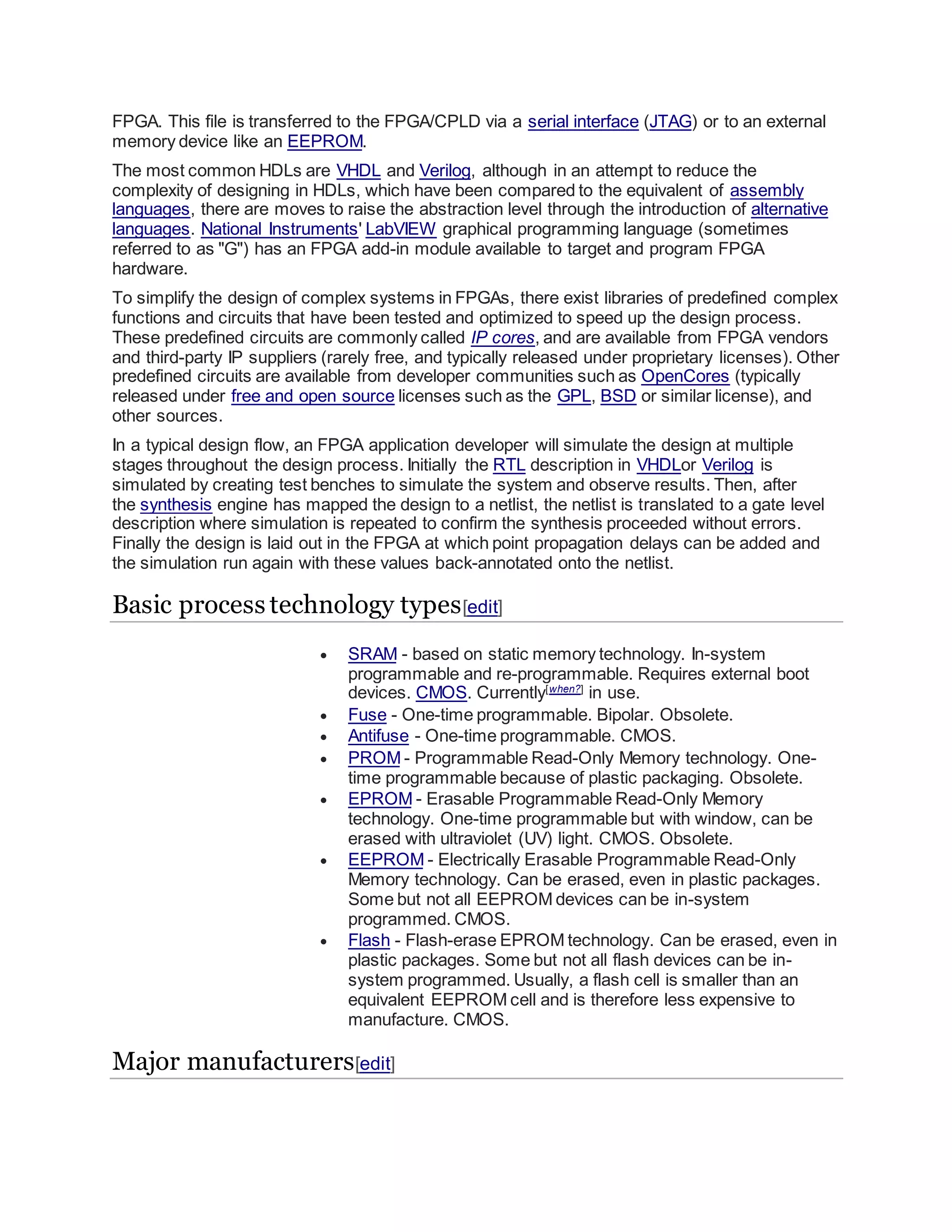 FPGA. This file is transferred to the FPGA/CPLD via a serial interface (JTAG) or to an external
memory device like an EEPROM.
The most common HDLs are VHDL and Verilog, although in an attempt to reduce the
complexity of designing in HDLs, which have been compared to the equivalent of assembly
languages, there are moves to raise the abstraction level through the introduction of alternative
languages. National Instruments' LabVIEW graphical programming language (sometimes
referred to as "G") has an FPGA add-in module available to target and program FPGA
hardware.
To simplify the design of complex systems in FPGAs, there exist libraries of predefined complex
functions and circuits that have been tested and optimized to speed up the design process.
These predefined circuits are commonly called IP cores, and are available from FPGA vendors
and third-party IP suppliers (rarely free, and typically released under proprietary licenses). Other
predefined circuits are available from developer communities such as OpenCores (typically
released under free and open source licenses such as the GPL, BSD or similar license), and
other sources.
In a typical design flow, an FPGA application developer will simulate the design at multiple
stages throughout the design process. Initially the RTL description in VHDLor Verilog is
simulated by creating test benches to simulate the system and observe results. Then, after
the synthesis engine has mapped the design to a netlist, the netlist is translated to a gate level
description where simulation is repeated to confirm the synthesis proceeded without errors.
Finally the design is laid out in the FPGA at which point propagation delays can be added and
the simulation run again with these values back-annotated onto the netlist.
Basic process technology types[edit]
 SRAM - based on static memory technology. In-system
programmable and re-programmable. Requires external boot
devices. CMOS. Currently[when?]
in use.
 Fuse - One-time programmable. Bipolar. Obsolete.
 Antifuse - One-time programmable. CMOS.
 PROM - Programmable Read-Only Memory technology. One-
time programmable because of plastic packaging. Obsolete.
 EPROM - Erasable Programmable Read-Only Memory
technology. One-time programmable but with window, can be
erased with ultraviolet (UV) light. CMOS. Obsolete.
 EEPROM - Electrically Erasable Programmable Read-Only
Memory technology. Can be erased, even in plastic packages.
Some but not all EEPROM devices can be in-system
programmed. CMOS.
 Flash - Flash-erase EPROM technology. Can be erased, even in
plastic packages. Some but not all flash devices can be in-
system programmed. Usually, a flash cell is smaller than an
equivalent EEPROM cell and is therefore less expensive to
manufacture. CMOS.
Major manufacturers[edit]
 