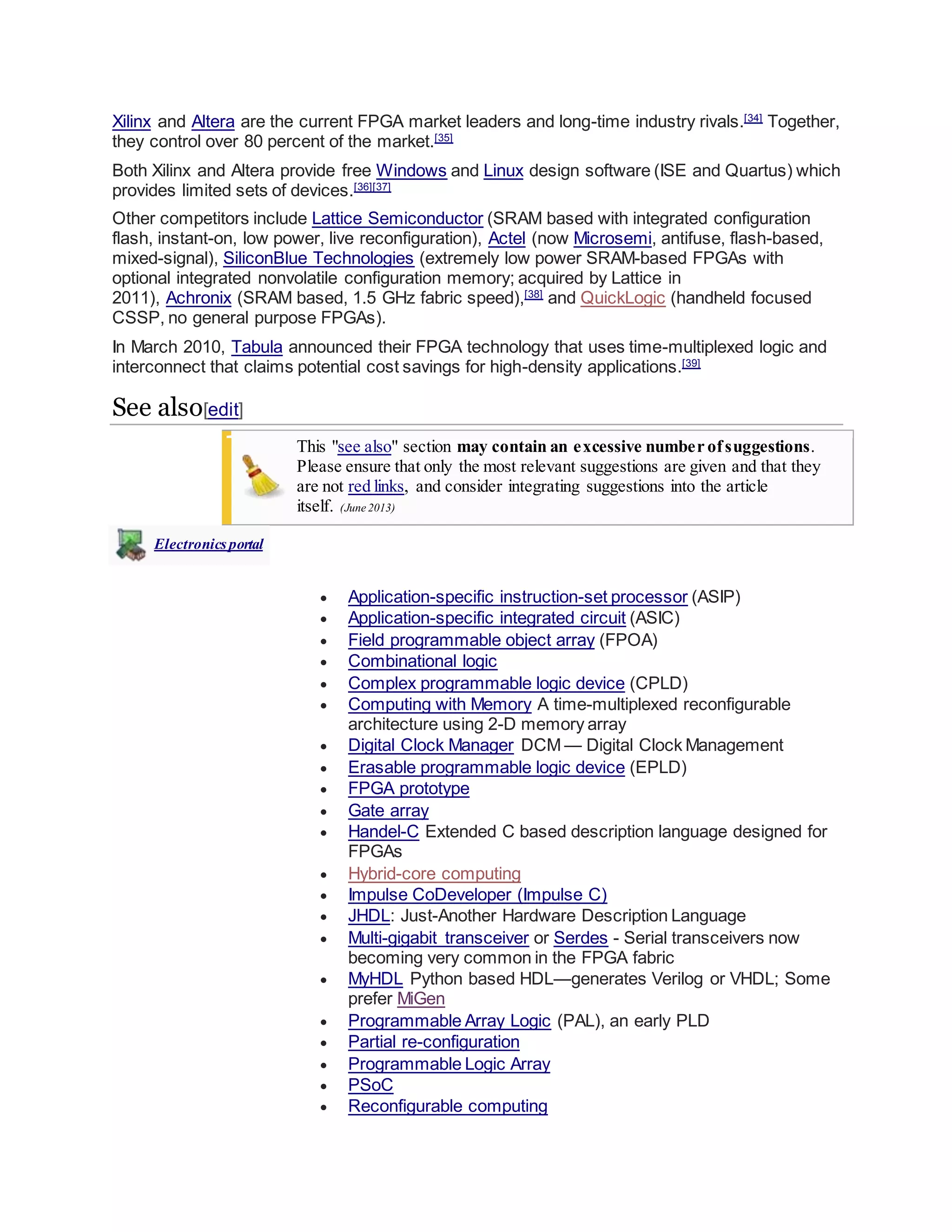 Xilinx and Altera are the current FPGA market leaders and long-time industry rivals.[34]
Together,
they control over 80 percent of the market.[35]
Both Xilinx and Altera provide free Windows and Linux design software (ISE and Quartus) which
provides limited sets of devices.[36][37]
Other competitors include Lattice Semiconductor (SRAM based with integrated configuration
flash, instant-on, low power, live reconfiguration), Actel (now Microsemi, antifuse, flash-based,
mixed-signal), SiliconBlue Technologies (extremely low power SRAM-based FPGAs with
optional integrated nonvolatile configuration memory; acquired by Lattice in
2011), Achronix (SRAM based, 1.5 GHz fabric speed),[38]
and QuickLogic (handheld focused
CSSP, no general purpose FPGAs).
In March 2010, Tabula announced their FPGA technology that uses time-multiplexed logic and
interconnect that claims potential cost savings for high-density applications.[39]
See also[edit]
This "see also" section may contain an excessive number ofsuggestions.
Please ensure that only the most relevant suggestions are given and that they
are not red links, and consider integrating suggestions into the article
itself. (June 2013)
Electronicsportal
 Application-specific instruction-set processor (ASIP)
 Application-specific integrated circuit (ASIC)
 Field programmable object array (FPOA)
 Combinational logic
 Complex programmable logic device (CPLD)
 Computing with Memory A time-multiplexed reconfigurable
architecture using 2-D memory array
 Digital Clock Manager DCM — Digital Clock Management
 Erasable programmable logic device (EPLD)
 FPGA prototype
 Gate array
 Handel-C Extended C based description language designed for
FPGAs
 Hybrid-core computing
 Impulse CoDeveloper (Impulse C)
 JHDL: Just-Another Hardware Description Language
 Multi-gigabit transceiver or Serdes - Serial transceivers now
becoming very common in the FPGA fabric
 MyHDL Python based HDL—generates Verilog or VHDL; Some
prefer MiGen
 Programmable Array Logic (PAL), an early PLD
 Partial re-configuration
 Programmable Logic Array
 PSoC
 Reconfigurable computing
 