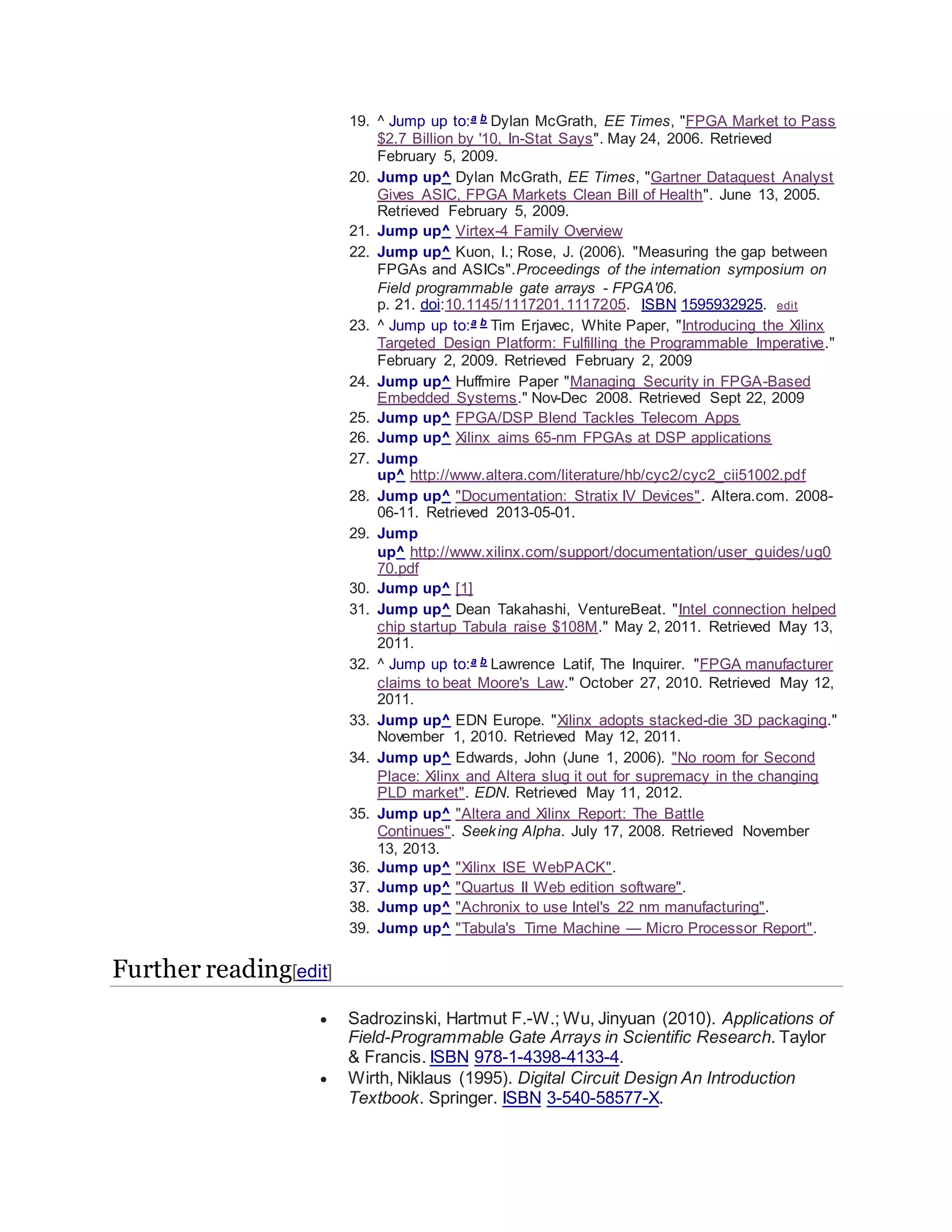 19. ^ Jump up to:a b Dylan McGrath, EE Times, "FPGA Market to Pass
$2.7 Billion by '10, In-Stat Says". May 24, 2006. Retrieved
February 5, 2009.
20. Jump up^ Dylan McGrath, EE Times, "Gartner Dataquest Analyst
Gives ASIC, FPGA Markets Clean Bill of Health". June 13, 2005.
Retrieved February 5, 2009.
21. Jump up^ Virtex-4 Family Overview
22. Jump up^ Kuon, I.; Rose, J. (2006). "Measuring the gap between
FPGAs and ASICs".Proceedings of the internation symposium on
Field programmable gate arrays - FPGA'06.
p. 21. doi:10.1145/1117201.1117205. ISBN 1595932925. edit
23. ^ Jump up to:a b Tim Erjavec, White Paper, "Introducing the Xilinx
Targeted Design Platform: Fulfilling the Programmable Imperative."
February 2, 2009. Retrieved February 2, 2009
24. Jump up^ Huffmire Paper "Managing Security in FPGA-Based
Embedded Systems." Nov-Dec 2008. Retrieved Sept 22, 2009
25. Jump up^ FPGA/DSP Blend Tackles Telecom Apps
26. Jump up^ Xilinx aims 65-nm FPGAs at DSP applications
27. Jump
up^ http://www.altera.com/literature/hb/cyc2/cyc2_cii51002.pdf
28. Jump up^ "Documentation: Stratix IV Devices". Altera.com. 2008-
06-11. Retrieved 2013-05-01.
29. Jump
up^ http://www.xilinx.com/support/documentation/user_guides/ug0
70.pdf
30. Jump up^ [1]
31. Jump up^ Dean Takahashi, VentureBeat. "Intel connection helped
chip startup Tabula raise $108M." May 2, 2011. Retrieved May 13,
2011.
32. ^ Jump up to:a b Lawrence Latif, The Inquirer. "FPGA manufacturer
claims to beat Moore's Law." October 27, 2010. Retrieved May 12,
2011.
33. Jump up^ EDN Europe. "Xilinx adopts stacked-die 3D packaging."
November 1, 2010. Retrieved May 12, 2011.
34. Jump up^ Edwards, John (June 1, 2006). "No room for Second
Place: Xilinx and Altera slug it out for supremacy in the changing
PLD market". EDN. Retrieved May 11, 2012.
35. Jump up^ "Altera and Xilinx Report: The Battle
Continues". Seeking Alpha. July 17, 2008. Retrieved November
13, 2013.
36. Jump up^ "Xilinx ISE WebPACK".
37. Jump up^ "Quartus II Web edition software".
38. Jump up^ "Achronix to use Intel's 22 nm manufacturing".
39. Jump up^ "Tabula's Time Machine — Micro Processor Report".
Further reading[edit]
 Sadrozinski, Hartmut F.-W.; Wu, Jinyuan (2010). Applications of
Field-Programmable Gate Arrays in Scientific Research. Taylor
& Francis. ISBN 978-1-4398-4133-4.
 Wirth, Niklaus (1995). Digital Circuit Design An Introduction
Textbook. Springer. ISBN 3-540-58577-X.
 