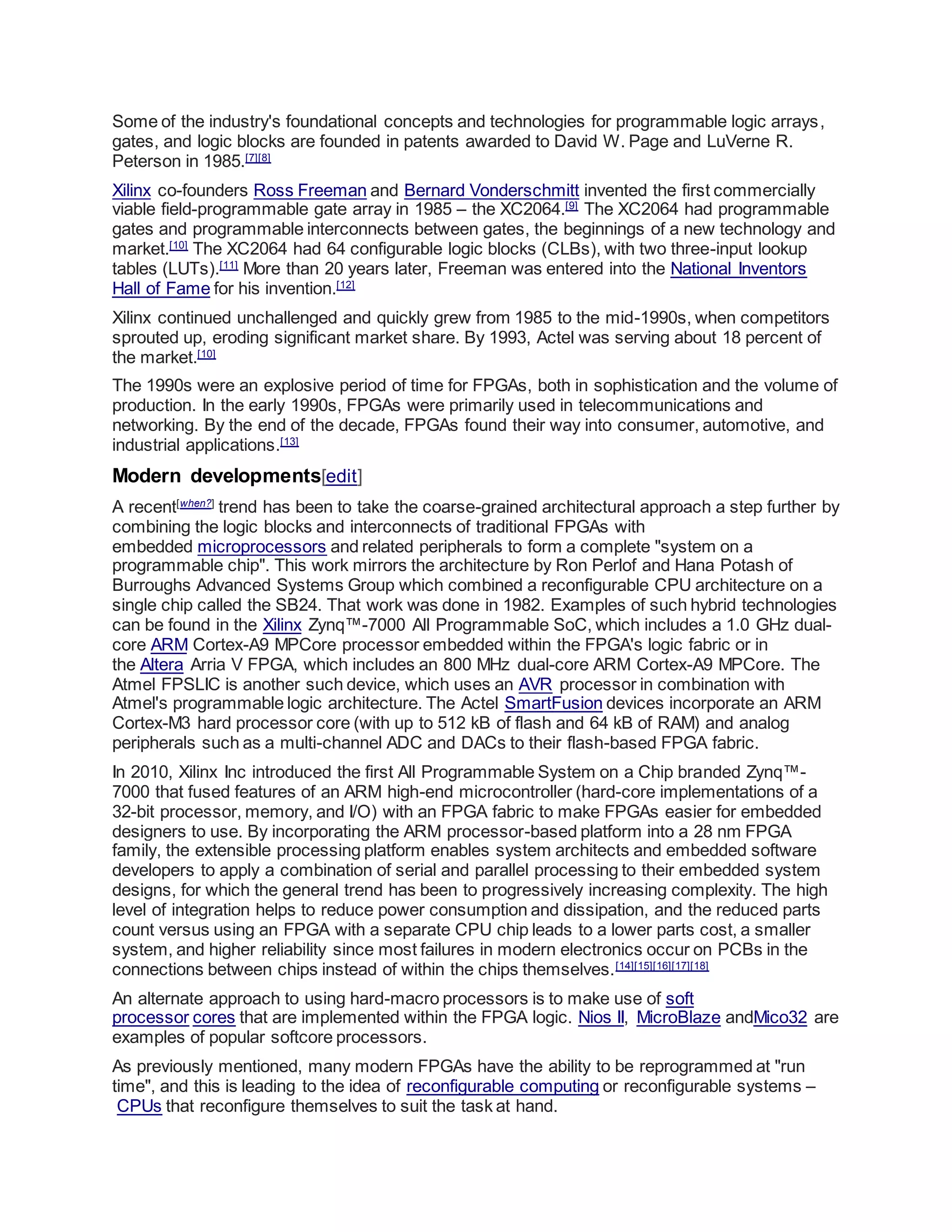 Some of the industry's foundational concepts and technologies for programmable logic arrays,
gates, and logic blocks are founded in patents awarded to David W. Page and LuVerne R.
Peterson in 1985.[7][8]
Xilinx co-founders Ross Freeman and Bernard Vonderschmitt invented the first commercially
viable field-programmable gate array in 1985 – the XC2064.[9]
The XC2064 had programmable
gates and programmable interconnects between gates, the beginnings of a new technology and
market.[10]
The XC2064 had 64 configurable logic blocks (CLBs), with two three-input lookup
tables (LUTs).[11]
More than 20 years later, Freeman was entered into the National Inventors
Hall of Fame for his invention.[12]
Xilinx continued unchallenged and quickly grew from 1985 to the mid-1990s, when competitors
sprouted up, eroding significant market share. By 1993, Actel was serving about 18 percent of
the market.[10]
The 1990s were an explosive period of time for FPGAs, both in sophistication and the volume of
production. In the early 1990s, FPGAs were primarily used in telecommunications and
networking. By the end of the decade, FPGAs found their way into consumer, automotive, and
industrial applications.[13]
Modern developments[edit]
A recent[when?]
trend has been to take the coarse-grained architectural approach a step further by
combining the logic blocks and interconnects of traditional FPGAs with
embedded microprocessors and related peripherals to form a complete "system on a
programmable chip". This work mirrors the architecture by Ron Perlof and Hana Potash of
Burroughs Advanced Systems Group which combined a reconfigurable CPU architecture on a
single chip called the SB24. That work was done in 1982. Examples of such hybrid technologies
can be found in the Xilinx Zynq™-7000 All Programmable SoC, which includes a 1.0 GHz dual-
core ARM Cortex-A9 MPCore processor embedded within the FPGA's logic fabric or in
the Altera Arria V FPGA, which includes an 800 MHz dual-core ARM Cortex-A9 MPCore. The
Atmel FPSLIC is another such device, which uses an AVR processor in combination with
Atmel's programmable logic architecture. The Actel SmartFusion devices incorporate an ARM
Cortex-M3 hard processor core (with up to 512 kB of flash and 64 kB of RAM) and analog
peripherals such as a multi-channel ADC and DACs to their flash-based FPGA fabric.
In 2010, Xilinx Inc introduced the first All Programmable System on a Chip branded Zynq™-
7000 that fused features of an ARM high-end microcontroller (hard-core implementations of a
32-bit processor, memory, and I/O) with an FPGA fabric to make FPGAs easier for embedded
designers to use. By incorporating the ARM processor-based platform into a 28 nm FPGA
family, the extensible processing platform enables system architects and embedded software
developers to apply a combination of serial and parallel processing to their embedded system
designs, for which the general trend has been to progressively increasing complexity. The high
level of integration helps to reduce power consumption and dissipation, and the reduced parts
count versus using an FPGA with a separate CPU chip leads to a lower parts cost, a smaller
system, and higher reliability since most failures in modern electronics occur on PCBs in the
connections between chips instead of within the chips themselves.[14][15][16][17][18]
An alternate approach to using hard-macro processors is to make use of soft
processor cores that are implemented within the FPGA logic. Nios II, MicroBlaze andMico32 are
examples of popular softcore processors.
As previously mentioned, many modern FPGAs have the ability to be reprogrammed at "run
time", and this is leading to the idea of reconfigurable computing or reconfigurable systems –
CPUs that reconfigure themselves to suit the task at hand.
 