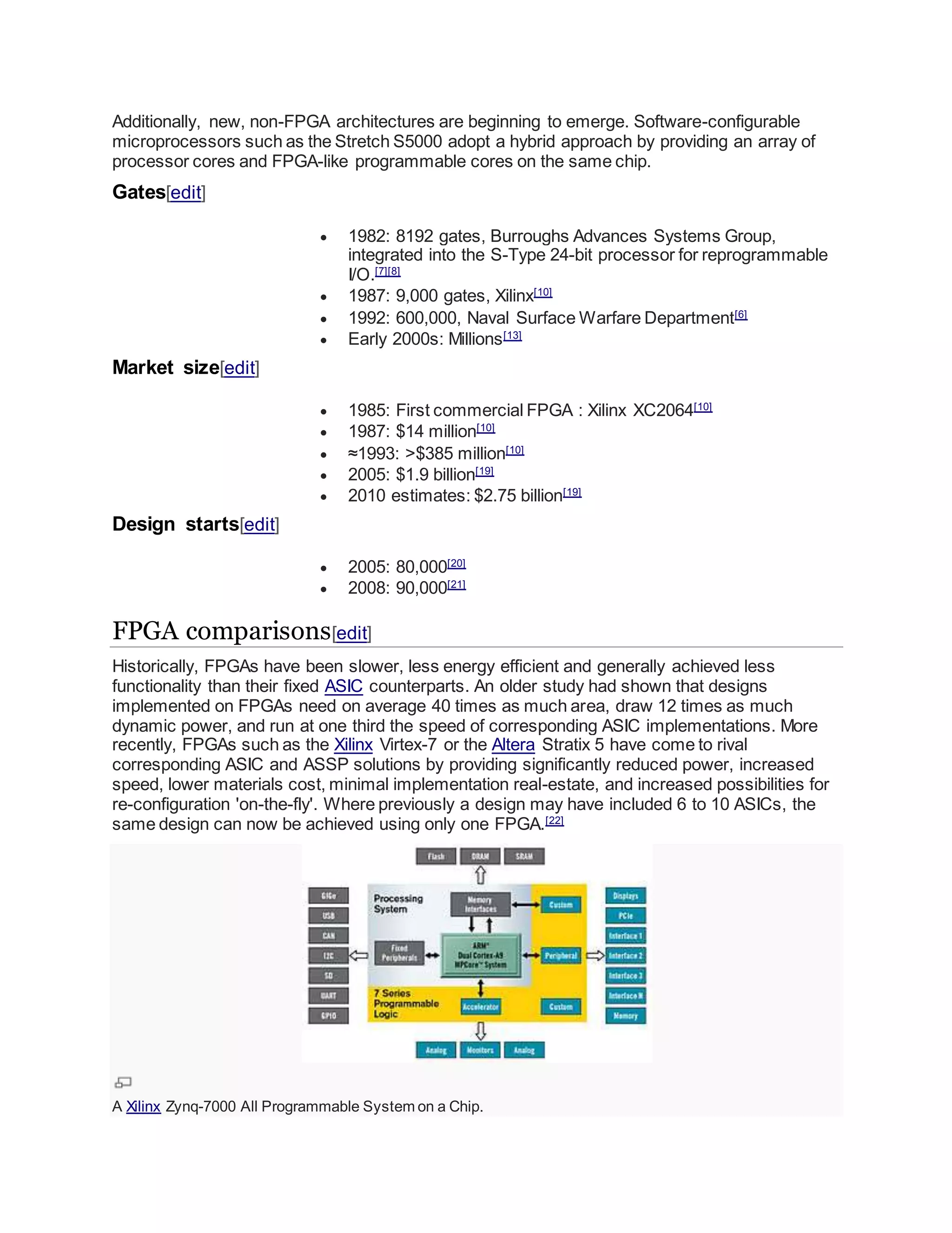 Additionally, new, non-FPGA architectures are beginning to emerge. Software-configurable
microprocessors such as the Stretch S5000 adopt a hybrid approach by providing an array of
processor cores and FPGA-like programmable cores on the same chip.
Gates[edit]
 1982: 8192 gates, Burroughs Advances Systems Group,
integrated into the S-Type 24-bit processor for reprogrammable
I/O.[7][8]
 1987: 9,000 gates, Xilinx[10]
 1992: 600,000, Naval Surface Warfare Department[6]
 Early 2000s: Millions[13]
Market size[edit]
 1985: First commercial FPGA : Xilinx XC2064[10]
 1987: $14 million[10]
 ≈1993: >$385 million[10]
 2005: $1.9 billion[19]
 2010 estimates: $2.75 billion[19]
Design starts[edit]
 2005: 80,000[20]
 2008: 90,000[21]
FPGA comparisons[edit]
Historically, FPGAs have been slower, less energy efficient and generally achieved less
functionality than their fixed ASIC counterparts. An older study had shown that designs
implemented on FPGAs need on average 40 times as much area, draw 12 times as much
dynamic power, and run at one third the speed of corresponding ASIC implementations. More
recently, FPGAs such as the Xilinx Virtex-7 or the Altera Stratix 5 have come to rival
corresponding ASIC and ASSP solutions by providing significantly reduced power, increased
speed, lower materials cost, minimal implementation real-estate, and increased possibilities for
re-configuration 'on-the-fly'. Where previously a design may have included 6 to 10 ASICs, the
same design can now be achieved using only one FPGA.[22]
A Xilinx Zynq-7000 All Programmable System on a Chip.
 