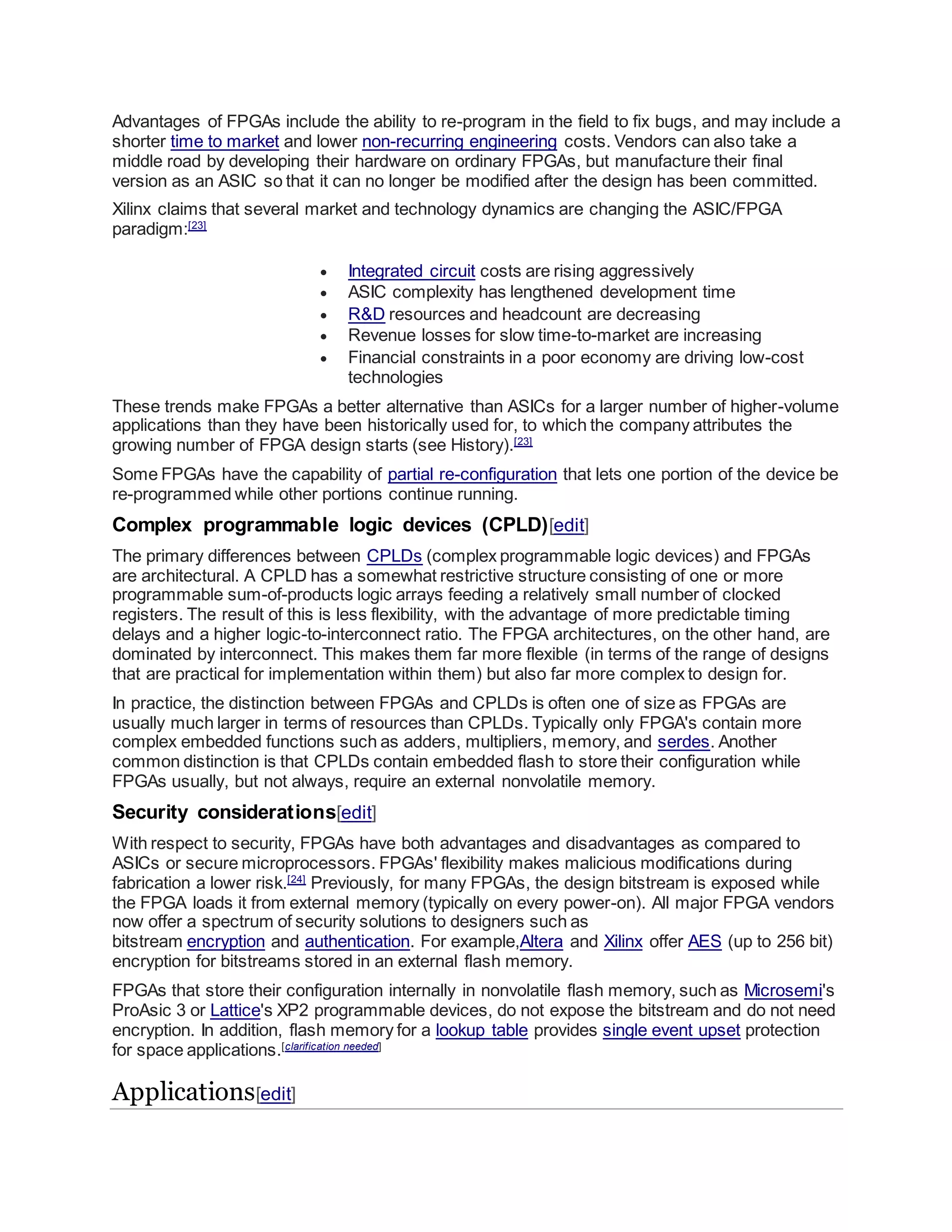 Advantages of FPGAs include the ability to re-program in the field to fix bugs, and may include a
shorter time to market and lower non-recurring engineering costs. Vendors can also take a
middle road by developing their hardware on ordinary FPGAs, but manufacture their final
version as an ASIC so that it can no longer be modified after the design has been committed.
Xilinx claims that several market and technology dynamics are changing the ASIC/FPGA
paradigm:[23]
 Integrated circuit costs are rising aggressively
 ASIC complexity has lengthened development time
 R&D resources and headcount are decreasing
 Revenue losses for slow time-to-market are increasing
 Financial constraints in a poor economy are driving low-cost
technologies
These trends make FPGAs a better alternative than ASICs for a larger number of higher-volume
applications than they have been historically used for, to which the company attributes the
growing number of FPGA design starts (see History).[23]
Some FPGAs have the capability of partial re-configuration that lets one portion of the device be
re-programmed while other portions continue running.
Complex programmable logic devices (CPLD)[edit]
The primary differences between CPLDs (complex programmable logic devices) and FPGAs
are architectural. A CPLD has a somewhat restrictive structure consisting of one or more
programmable sum-of-products logic arrays feeding a relatively small number of clocked
registers. The result of this is less flexibility, with the advantage of more predictable timing
delays and a higher logic-to-interconnect ratio. The FPGA architectures, on the other hand, are
dominated by interconnect. This makes them far more flexible (in terms of the range of designs
that are practical for implementation within them) but also far more complex to design for.
In practice, the distinction between FPGAs and CPLDs is often one of size as FPGAs are
usually much larger in terms of resources than CPLDs. Typically only FPGA's contain more
complex embedded functions such as adders, multipliers, memory, and serdes. Another
common distinction is that CPLDs contain embedded flash to store their configuration while
FPGAs usually, but not always, require an external nonvolatile memory.
Security considerations[edit]
With respect to security, FPGAs have both advantages and disadvantages as compared to
ASICs or secure microprocessors. FPGAs' flexibility makes malicious modifications during
fabrication a lower risk.[24]
Previously, for many FPGAs, the design bitstream is exposed while
the FPGA loads it from external memory (typically on every power-on). All major FPGA vendors
now offer a spectrum of security solutions to designers such as
bitstream encryption and authentication. For example,Altera and Xilinx offer AES (up to 256 bit)
encryption for bitstreams stored in an external flash memory.
FPGAs that store their configuration internally in nonvolatile flash memory, such as Microsemi's
ProAsic 3 or Lattice's XP2 programmable devices, do not expose the bitstream and do not need
encryption. In addition, flash memory for a lookup table provides single event upset protection
for space applications.[clarification needed]
Applications[edit]
 