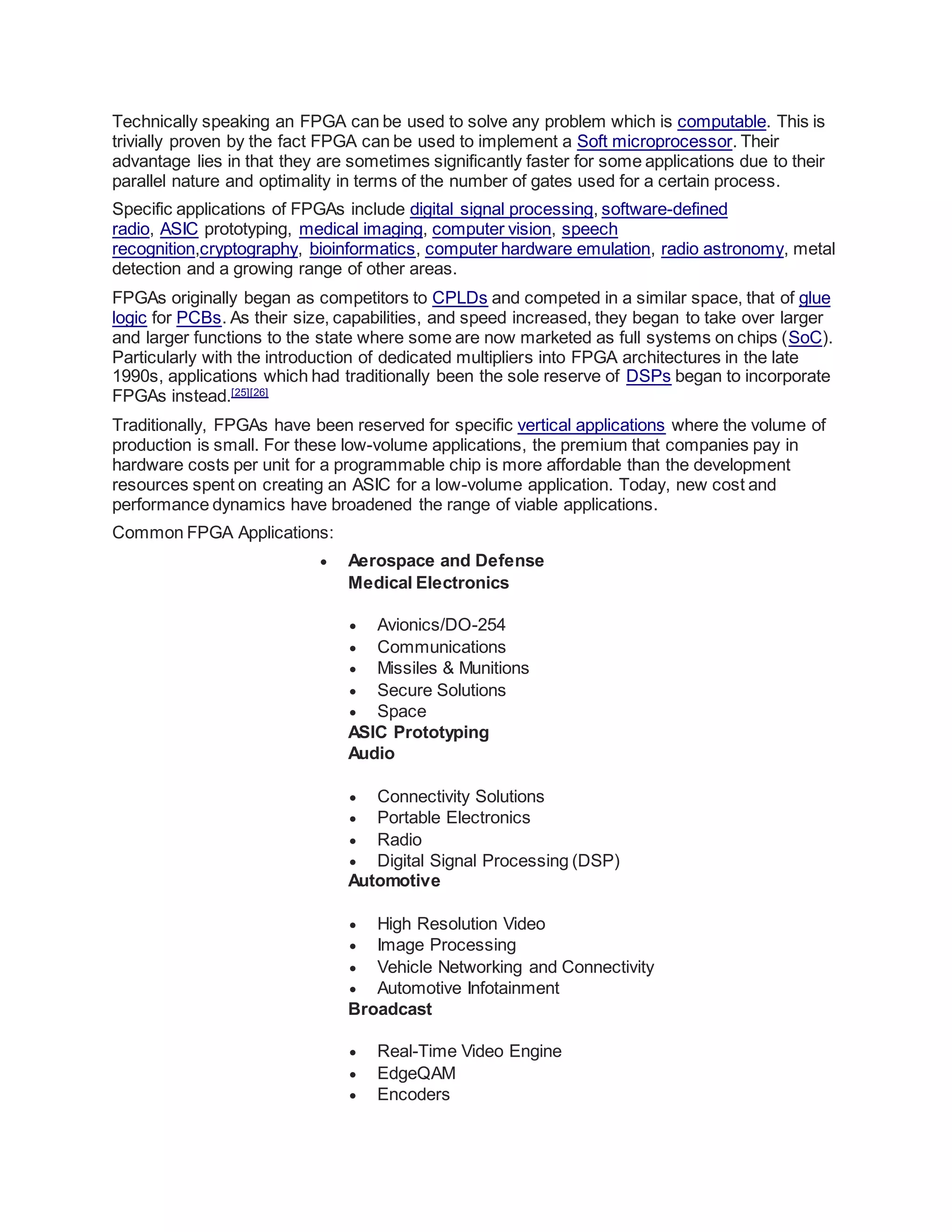 Technically speaking an FPGA can be used to solve any problem which is computable. This is
trivially proven by the fact FPGA can be used to implement a Soft microprocessor. Their
advantage lies in that they are sometimes significantly faster for some applications due to their
parallel nature and optimality in terms of the number of gates used for a certain process.
Specific applications of FPGAs include digital signal processing, software-defined
radio, ASIC prototyping, medical imaging, computer vision, speech
recognition,cryptography, bioinformatics, computer hardware emulation, radio astronomy, metal
detection and a growing range of other areas.
FPGAs originally began as competitors to CPLDs and competed in a similar space, that of glue
logic for PCBs. As their size, capabilities, and speed increased, they began to take over larger
and larger functions to the state where some are now marketed as full systems on chips (SoC).
Particularly with the introduction of dedicated multipliers into FPGA architectures in the late
1990s, applications which had traditionally been the sole reserve of DSPs began to incorporate
FPGAs instead.[25][26]
Traditionally, FPGAs have been reserved for specific vertical applications where the volume of
production is small. For these low-volume applications, the premium that companies pay in
hardware costs per unit for a programmable chip is more affordable than the development
resources spent on creating an ASIC for a low-volume application. Today, new cost and
performance dynamics have broadened the range of viable applications.
Common FPGA Applications:
 Aerospace and Defense
Medical Electronics
 Avionics/DO-254
 Communications
 Missiles & Munitions
 Secure Solutions
 Space
ASIC Prototyping
Audio
 Connectivity Solutions
 Portable Electronics
 Radio
 Digital Signal Processing (DSP)
Automotive
 High Resolution Video
 Image Processing
 Vehicle Networking and Connectivity
 Automotive Infotainment
Broadcast
 Real-Time Video Engine
 EdgeQAM
 Encoders
 