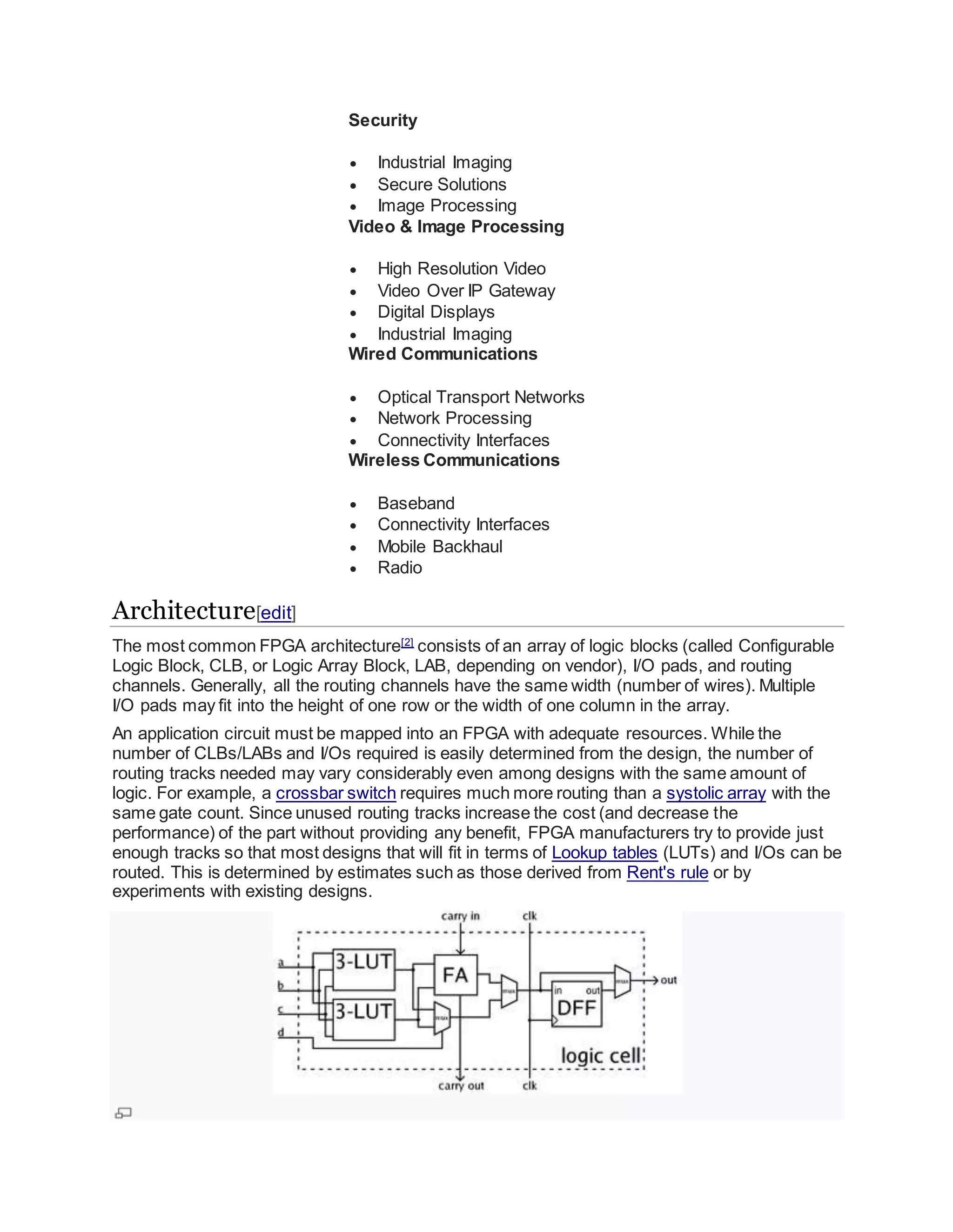 Security
 Industrial Imaging
 Secure Solutions
 Image Processing
Video & Image Processing
 High Resolution Video
 Video Over IP Gateway
 Digital Displays
 Industrial Imaging
Wired Communications
 Optical Transport Networks
 Network Processing
 Connectivity Interfaces
Wireless Communications
 Baseband
 Connectivity Interfaces
 Mobile Backhaul
 Radio
Architecture[edit]
The most common FPGA architecture[2]
consists of an array of logic blocks (called Configurable
Logic Block, CLB, or Logic Array Block, LAB, depending on vendor), I/O pads, and routing
channels. Generally, all the routing channels have the same width (number of wires). Multiple
I/O pads may fit into the height of one row or the width of one column in the array.
An application circuit must be mapped into an FPGA with adequate resources. While the
number of CLBs/LABs and I/Os required is easily determined from the design, the number of
routing tracks needed may vary considerably even among designs with the same amount of
logic. For example, a crossbar switch requires much more routing than a systolic array with the
same gate count. Since unused routing tracks increase the cost (and decrease the
performance) of the part without providing any benefit, FPGA manufacturers try to provide just
enough tracks so that most designs that will fit in terms of Lookup tables (LUTs) and I/Os can be
routed. This is determined by estimates such as those derived from Rent's rule or by
experiments with existing designs.
 