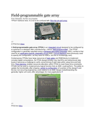 Field-programmable gate array
From Wikipedia, the free encyclopedia
"FPGA" redirects here. It is not to be confused with Flip-chip pin grid array.
A FPGA from Altera
A field-programmable gate array (FPGA) is an integrated circuit designed to be configured by
a customer or a designer after manufacturing – hence "field-programmable". The FPGA
configuration is generally specified using a hardware description language (HDL), similar to that
used for an application-specific integrated circuit (ASIC) (circuit diagrams were previously used
to specify the configuration, as they were for ASICs, but this is increasingly rare).
Contemporary FPGAs have large resources of logic gates and RAM blocks to implement
complex digital computations. As FPGA designs employ very fast I/Os and bidirectional data
buses it becomes a challenge to verify correct timing of valid data within setup time and hold
time. Floor planning enables resources allocation within FPGA to meet these time constraints.
FPGAs can be used to implement any logical function that an ASIC could perform. The ability to
update the functionality after shipping, partial re-configuration of a portion of the design[1]
and
the low non-recurring engineering costs relative to an ASIC design (notwithstanding the
generally higher unit cost), offer advantages for many applications.[2]
FPGA from Xilinx
 