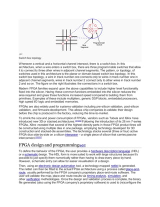 Switch box topology
Whenever a vertical and a horizontal channel intersect, there is a switch box. In this
architecture, when a wire enters a switch box, there are three programmable switches that allow
it to connect to three other wires in adjacent channel segments. The pattern, or topology, of
switches used in this architecture is the planar or domain-based switch box topology. In this
switch box topology, a wire in track number one connects only to wires in track number one in
adjacent channel segments, wires in track number 2 connect only to other wires in track number
2 and so on. The figure on the right illustrates the connections in a switch box.
Modern FPGA families expand upon the above capabilities to include higher level functionality
fixed into the silicon. Having these common functions embedded into the silicon reduces the
area required and gives those functions increased speed compared to building them from
primitives. Examples of these include multipliers, generic DSP blocks, embedded processors,
high speed I/O logic and embedded memories.
FPGAs are also widely used for systems validation including pre-silicon validation, post-silicon
validation, and firmware development. This allows chip companies to validate their design
before the chip is produced in the factory, reducing the time-to-market.
To shrink the size and power consumption of FPGAs, vendors such as Tabula and Xilinx have
introduced new 3D or stacked architectures.[31][32]
Following the introduction of its 28 nm 7-series
FPGAs, Xilinx revealed that several of the highest-density parts in those FPGA product lines will
be constructed using multiple dies in one package, employing technology developed for 3D
construction and stacked-die assemblies. The technology stacks several (three or four) active
FPGA dice side-by-side on a silicon interposer – a single piece of silicon that carries passive
interconnect.[32][33]
FPGA design and programming[edit]
To define the behavior of the FPGA, the user provides a hardware description language (HDL)
or a schematic design. The HDL form is more suited to work with large structures because it's
possible to just specify them numerically rather than having to draw every piece by hand.
However, schematic entry can allow for easier visualisation of a design.
Then, using an electronic design automation tool, a technology-mapped netlist is generated.
The netlist can then be fitted to the actual FPGA architecture using a process called place-and-
route, usually performed by the FPGA company's proprietary place-and-route software. The
user will validate the map, place and route results via timing analysis, simulation, and
other verification methodologies. Once the design and validation process is complete, the binary
file generated (also using the FPGA company's proprietary software) is used to (re)configure the
 