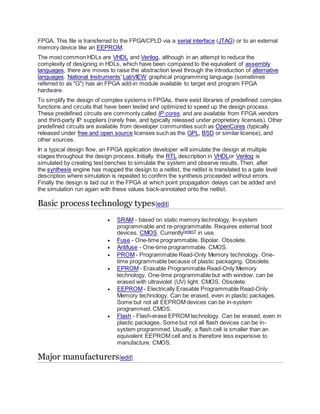 FPGA. This file is transferred to the FPGA/CPLD via a serial interface (JTAG) or to an external
memory device like an EEPROM.
The most common HDLs are VHDL and Verilog, although in an attempt to reduce the
complexity of designing in HDLs, which have been compared to the equivalent of assembly
languages, there are moves to raise the abstraction level through the introduction of alternative
languages. National Instruments' LabVIEW graphical programming language (sometimes
referred to as "G") has an FPGA add-in module available to target and program FPGA
hardware.
To simplify the design of complex systems in FPGAs, there exist libraries of predefined complex
functions and circuits that have been tested and optimized to speed up the design process.
These predefined circuits are commonly called IP cores, and are available from FPGA vendors
and third-party IP suppliers (rarely free, and typically released under proprietary licenses). Other
predefined circuits are available from developer communities such as OpenCores (typically
released under free and open source licenses such as the GPL, BSD or similar license), and
other sources.
In a typical design flow, an FPGA application developer will simulate the design at multiple
stages throughout the design process. Initially the RTL description in VHDLor Verilog is
simulated by creating test benches to simulate the system and observe results. Then, after
the synthesis engine has mapped the design to a netlist, the netlist is translated to a gate level
description where simulation is repeated to confirm the synthesis proceeded without errors.
Finally the design is laid out in the FPGA at which point propagation delays can be added and
the simulation run again with these values back-annotated onto the netlist.
Basic process technology types[edit]
 SRAM - based on static memory technology. In-system
programmable and re-programmable. Requires external boot
devices. CMOS. Currently[when?]
in use.
 Fuse - One-time programmable. Bipolar. Obsolete.
 Antifuse - One-time programmable. CMOS.
 PROM - Programmable Read-Only Memory technology. One-
time programmable because of plastic packaging. Obsolete.
 EPROM - Erasable Programmable Read-Only Memory
technology. One-time programmable but with window, can be
erased with ultraviolet (UV) light. CMOS. Obsolete.
 EEPROM - Electrically Erasable Programmable Read-Only
Memory technology. Can be erased, even in plastic packages.
Some but not all EEPROM devices can be in-system
programmed. CMOS.
 Flash - Flash-erase EPROM technology. Can be erased, even in
plastic packages. Some but not all flash devices can be in-
system programmed. Usually, a flash cell is smaller than an
equivalent EEPROM cell and is therefore less expensive to
manufacture. CMOS.
Major manufacturers[edit]
 