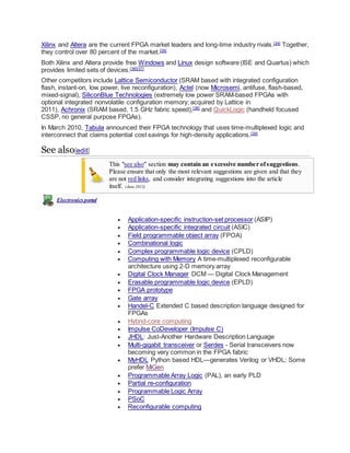 Xilinx and Altera are the current FPGA market leaders and long-time industry rivals.[34]
Together,
they control over 80 percent of the market.[35]
Both Xilinx and Altera provide free Windows and Linux design software (ISE and Quartus) which
provides limited sets of devices.[36][37]
Other competitors include Lattice Semiconductor (SRAM based with integrated configuration
flash, instant-on, low power, live reconfiguration), Actel (now Microsemi, antifuse, flash-based,
mixed-signal), SiliconBlue Technologies (extremely low power SRAM-based FPGAs with
optional integrated nonvolatile configuration memory; acquired by Lattice in
2011), Achronix (SRAM based, 1.5 GHz fabric speed),[38]
and QuickLogic (handheld focused
CSSP, no general purpose FPGAs).
In March 2010, Tabula announced their FPGA technology that uses time-multiplexed logic and
interconnect that claims potential cost savings for high-density applications.[39]
See also[edit]
This "see also" section may contain an excessive number ofsuggestions.
Please ensure that only the most relevant suggestions are given and that they
are not red links, and consider integrating suggestions into the article
itself. (June 2013)
Electronicsportal
 Application-specific instruction-set processor (ASIP)
 Application-specific integrated circuit (ASIC)
 Field programmable object array (FPOA)
 Combinational logic
 Complex programmable logic device (CPLD)
 Computing with Memory A time-multiplexed reconfigurable
architecture using 2-D memory array
 Digital Clock Manager DCM — Digital Clock Management
 Erasable programmable logic device (EPLD)
 FPGA prototype
 Gate array
 Handel-C Extended C based description language designed for
FPGAs
 Hybrid-core computing
 Impulse CoDeveloper (Impulse C)
 JHDL: Just-Another Hardware Description Language
 Multi-gigabit transceiver or Serdes - Serial transceivers now
becoming very common in the FPGA fabric
 MyHDL Python based HDL—generates Verilog or VHDL; Some
prefer MiGen
 Programmable Array Logic (PAL), an early PLD
 Partial re-configuration
 Programmable Logic Array
 PSoC
 Reconfigurable computing
 