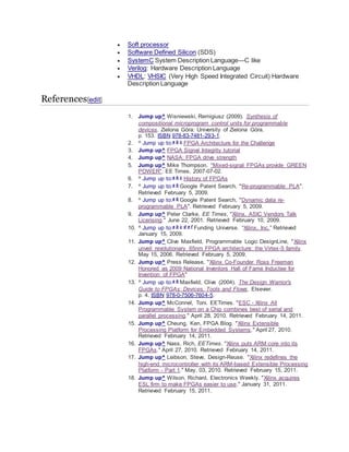  Soft processor
 Software Defined Silicon (SDS)
 SystemC System Description Language—C like
 Verilog: Hardware Description Language
 VHDL: VHSIC (Very High Speed Integrated Circuit) Hardware
Description Language
References[edit]
1. Jump up^ Wisniewski, Remigiusz (2009). Synthesis of
compositional microprogram control units for programmable
devices. Zielona Góra: University of Zielona Góra.
p. 153. ISBN 978-83-7481-293-1.
2. ^ Jump up to:a b c FPGA Architecture for the Challenge
3. Jump up^ FPGA Signal Integrity tutorial
4. Jump up^ NASA: FPGA drive strength
5. Jump up^ Mike Thompson. "Mixed-signal FPGAs provide GREEN
POWER". EE Times, 2007-07-02.
6. ^ Jump up to:a b c History of FPGAs
7. ^ Jump up to:a b Google Patent Search, "Re-programmable PLA".
Retrieved February 5, 2009.
8. ^ Jump up to:a b Google Patent Search, "Dynamic data re-
programmable PLA". Retrieved February 5, 2009.
9. Jump up^ Peter Clarke, EE Times, "Xilinx, ASIC Vendors Talk
Licensing." June 22, 2001. Retrieved February 10, 2009.
10. ^ Jump up to:a b c d e f Funding Universe. “Xilinx, Inc.” Retrieved
January 15, 2009.
11. Jump up^ Clive Maxfield, Programmable Logic DesignLine, "Xilinx
unveil revolutionary 65nm FPGA architecture: the Virtex-5 family.
May 15, 2006. Retrieved February 5, 2009.
12. Jump up^ Press Release, "Xilinx Co-Founder Ross Freeman
Honored as 2009 National Inventors Hall of Fame Inductee for
Invention of FPGA"
13. ^ Jump up to:a b Maxfield, Clive (2004). The Design Warrior's
Guide to FPGAs: Devices, Tools and Flows. Elsevier.
p. 4. ISBN 978-0-7506-7604-5.
14. Jump up^ McConnel, Toni. EETimes. "ESC - Xilinx All
Programmable System on a Chip combines best of serial and
parallel processing." April 28, 2010. Retrieved February 14, 2011.
15. Jump up^ Cheung, Ken, FPGA Blog. "Xilinx Extensible
Processing Platform for Embedded Systems." April 27, 2010.
Retrieved February 14, 2011.
16. Jump up^ Nass, Rich, EETimes. "Xilinx puts ARM core into its
FPGAs." April 27, 2010. Retrieved February 14, 2011.
17. Jump up^ Leibson, Steve, Design-Reuse. "Xilinx redefines the
high-end microcontroller with its ARM-based Extensible Processing
Platform - Part 1." May. 03, 2010. Retrieved February 15, 2011.
18. Jump up^ Wilson, Richard, Electronics Weekly. "Xilinx acquires
ESL firm to make FPGAs easier to use." January 31, 2011.
Retrieved February 15, 2011.
 