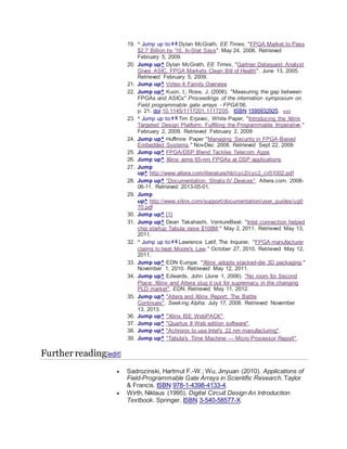 19. ^ Jump up to:a b Dylan McGrath, EE Times, "FPGA Market to Pass
$2.7 Billion by '10, In-Stat Says". May 24, 2006. Retrieved
February 5, 2009.
20. Jump up^ Dylan McGrath, EE Times, "Gartner Dataquest Analyst
Gives ASIC, FPGA Markets Clean Bill of Health". June 13, 2005.
Retrieved February 5, 2009.
21. Jump up^ Virtex-4 Family Overview
22. Jump up^ Kuon, I.; Rose, J. (2006). "Measuring the gap between
FPGAs and ASICs".Proceedings of the internation symposium on
Field programmable gate arrays - FPGA'06.
p. 21. doi:10.1145/1117201.1117205. ISBN 1595932925. edit
23. ^ Jump up to:a b Tim Erjavec, White Paper, "Introducing the Xilinx
Targeted Design Platform: Fulfilling the Programmable Imperative."
February 2, 2009. Retrieved February 2, 2009
24. Jump up^ Huffmire Paper "Managing Security in FPGA-Based
Embedded Systems." Nov-Dec 2008. Retrieved Sept 22, 2009
25. Jump up^ FPGA/DSP Blend Tackles Telecom Apps
26. Jump up^ Xilinx aims 65-nm FPGAs at DSP applications
27. Jump
up^ http://www.altera.com/literature/hb/cyc2/cyc2_cii51002.pdf
28. Jump up^ "Documentation: Stratix IV Devices". Altera.com. 2008-
06-11. Retrieved 2013-05-01.
29. Jump
up^ http://www.xilinx.com/support/documentation/user_guides/ug0
70.pdf
30. Jump up^ [1]
31. Jump up^ Dean Takahashi, VentureBeat. "Intel connection helped
chip startup Tabula raise $108M." May 2, 2011. Retrieved May 13,
2011.
32. ^ Jump up to:a b Lawrence Latif, The Inquirer. "FPGA manufacturer
claims to beat Moore's Law." October 27, 2010. Retrieved May 12,
2011.
33. Jump up^ EDN Europe. "Xilinx adopts stacked-die 3D packaging."
November 1, 2010. Retrieved May 12, 2011.
34. Jump up^ Edwards, John (June 1, 2006). "No room for Second
Place: Xilinx and Altera slug it out for supremacy in the changing
PLD market". EDN. Retrieved May 11, 2012.
35. Jump up^ "Altera and Xilinx Report: The Battle
Continues". Seeking Alpha. July 17, 2008. Retrieved November
13, 2013.
36. Jump up^ "Xilinx ISE WebPACK".
37. Jump up^ "Quartus II Web edition software".
38. Jump up^ "Achronix to use Intel's 22 nm manufacturing".
39. Jump up^ "Tabula's Time Machine — Micro Processor Report".
Further reading[edit]
 Sadrozinski, Hartmut F.-W.; Wu, Jinyuan (2010). Applications of
Field-Programmable Gate Arrays in Scientific Research. Taylor
& Francis. ISBN 978-1-4398-4133-4.
 Wirth, Niklaus (1995). Digital Circuit Design An Introduction
Textbook. Springer. ISBN 3-540-58577-X.
 