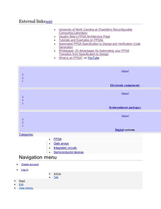 External links[edit]
 University of North Carolina at Charlotte's Reconfigurable
Computing Laboratory
 Vaughn Betz's FPGA Architecture Page
 Tutorials and Examples on FPGAs
 Automated FPGA Specification to Design and Verification Code
Generation
 Whitepaper: 20 Advantages for Automating your FPGA
Transition from Specification to Design
 What is an FPGA? on YouTube
[show]
 V
 T
 E
Electronic components
[show]
 V
 T
 E
Semiconductor packages
[show]
 V
 T
 E
Digital systems
Categories:
 FPGA
 Gate arrays
 Integrated circuits
 Semiconductor devices
Navigation menu
 Create account
 Log in
 Article
 Talk
 Read
 Edit
 View history
 