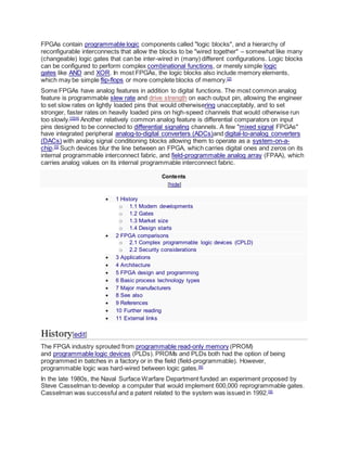 FPGAs contain programmable logic components called "logic blocks", and a hierarchy of
reconfigurable interconnects that allow the blocks to be "wired together" – somewhat like many
(changeable) logic gates that can be inter-wired in (many) different configurations. Logic blocks
can be configured to perform complex combinational functions, or merely simple logic
gates like AND and XOR. In most FPGAs, the logic blocks also include memory elements,
which may be simple flip-flops or more complete blocks of memory.[2]
Some FPGAs have analog features in addition to digital functions. The most common analog
feature is programmable slew rate and drive strength on each output pin, allowing the engineer
to set slow rates on lightly loaded pins that would otherwisering unacceptably, and to set
stronger, faster rates on heavily loaded pins on high-speed channels that would otherwise run
too slowly.[3][4]
Another relatively common analog feature is differential comparators on input
pins designed to be connected to differential signaling channels. A few "mixed signal FPGAs"
have integrated peripheral analog-to-digital converters (ADCs)and digital-to-analog converters
(DACs) with analog signal conditioning blocks allowing them to operate as a system-on-a-
chip.[5]
Such devices blur the line between an FPGA, which carries digital ones and zeros on its
internal programmable interconnect fabric, and field-programmable analog array (FPAA), which
carries analog values on its internal programmable interconnect fabric.
Contents
[hide]
 1 History
o 1.1 Modern developments
o 1.2 Gates
o 1.3 Market size
o 1.4 Design starts
 2 FPGA comparisons
o 2.1 Complex programmable logic devices (CPLD)
o 2.2 Security considerations
 3 Applications
 4 Architecture
 5 FPGA design and programming
 6 Basic process technology types
 7 Major manufacturers
 8 See also
 9 References
 10 Further reading
 11 External links
History[edit]
The FPGA industry sprouted from programmable read-only memory (PROM)
and programmable logic devices (PLDs). PROMs and PLDs both had the option of being
programmed in batches in a factory or in the field (field-programmable). However,
programmable logic was hard-wired between logic gates.[6]
In the late 1980s, the Naval Surface Warfare Department funded an experiment proposed by
Steve Casselman to develop a computer that would implement 600,000 reprogrammable gates.
Casselman was successful and a patent related to the system was issued in 1992.[6]
 