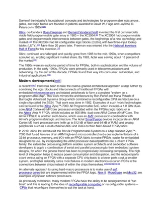 Some of the industry's foundational concepts and technologies for programmable logic arrays,
gates, and logic blocks are founded in patents awarded to David W. Page and LuVerne R.
Peterson in 1985.[7][8]
Xilinx co-founders Ross Freeman and Bernard Vonderschmitt invented the first commercially
viable field-programmable gate array in 1985 – the XC2064.[9]
The XC2064 had programmable
gates and programmable interconnects between gates, the beginnings of a new technology and
market.[10]
The XC2064 had 64 configurable logic blocks (CLBs), with two three-input lookup
tables (LUTs).[11]
More than 20 years later, Freeman was entered into the National Inventors
Hall of Fame for his invention.[12]
Xilinx continued unchallenged and quickly grew from 1985 to the mid-1990s, when competitors
sprouted up, eroding significant market share. By 1993, Actel was serving about 18 percent of
the market.[10]
The 1990s were an explosive period of time for FPGAs, both in sophistication and the volume of
production. In the early 1990s, FPGAs were primarily used in telecommunications and
networking. By the end of the decade, FPGAs found their way into consumer, automotive, and
industrial applications.[13]
Modern developments[edit]
A recent[when?]
trend has been to take the coarse-grained architectural approach a step further by
combining the logic blocks and interconnects of traditional FPGAs with
embedded microprocessors and related peripherals to form a complete "system on a
programmable chip". This work mirrors the architecture by Ron Perlof and Hana Potash of
Burroughs Advanced Systems Group which combined a reconfigurable CPU architecture on a
single chip called the SB24. That work was done in 1982. Examples of such hybrid technologies
can be found in the Xilinx Zynq™-7000 All Programmable SoC, which includes a 1.0 GHz dual-
core ARM Cortex-A9 MPCore processor embedded within the FPGA's logic fabric or in
the Altera Arria V FPGA, which includes an 800 MHz dual-core ARM Cortex-A9 MPCore. The
Atmel FPSLIC is another such device, which uses an AVR processor in combination with
Atmel's programmable logic architecture. The Actel SmartFusion devices incorporate an ARM
Cortex-M3 hard processor core (with up to 512 kB of flash and 64 kB of RAM) and analog
peripherals such as a multi-channel ADC and DACs to their flash-based FPGA fabric.
In 2010, Xilinx Inc introduced the first All Programmable System on a Chip branded Zynq™-
7000 that fused features of an ARM high-end microcontroller (hard-core implementations of a
32-bit processor, memory, and I/O) with an FPGA fabric to make FPGAs easier for embedded
designers to use. By incorporating the ARM processor-based platform into a 28 nm FPGA
family, the extensible processing platform enables system architects and embedded software
developers to apply a combination of serial and parallel processing to their embedded system
designs, for which the general trend has been to progressively increasing complexity. The high
level of integration helps to reduce power consumption and dissipation, and the reduced parts
count versus using an FPGA with a separate CPU chip leads to a lower parts cost, a smaller
system, and higher reliability since most failures in modern electronics occur on PCBs in the
connections between chips instead of within the chips themselves.[14][15][16][17][18]
An alternate approach to using hard-macro processors is to make use of soft
processor cores that are implemented within the FPGA logic. Nios II, MicroBlaze andMico32 are
examples of popular softcore processors.
As previously mentioned, many modern FPGAs have the ability to be reprogrammed at "run
time", and this is leading to the idea of reconfigurable computing or reconfigurable systems –
CPUs that reconfigure themselves to suit the task at hand.
 