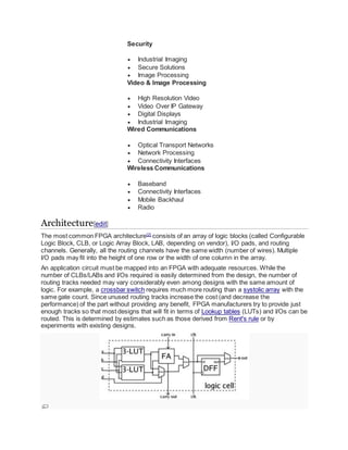 Security
 Industrial Imaging
 Secure Solutions
 Image Processing
Video & Image Processing
 High Resolution Video
 Video Over IP Gateway
 Digital Displays
 Industrial Imaging
Wired Communications
 Optical Transport Networks
 Network Processing
 Connectivity Interfaces
Wireless Communications
 Baseband
 Connectivity Interfaces
 Mobile Backhaul
 Radio
Architecture[edit]
The most common FPGA architecture[2]
consists of an array of logic blocks (called Configurable
Logic Block, CLB, or Logic Array Block, LAB, depending on vendor), I/O pads, and routing
channels. Generally, all the routing channels have the same width (number of wires). Multiple
I/O pads may fit into the height of one row or the width of one column in the array.
An application circuit must be mapped into an FPGA with adequate resources. While the
number of CLBs/LABs and I/Os required is easily determined from the design, the number of
routing tracks needed may vary considerably even among designs with the same amount of
logic. For example, a crossbar switch requires much more routing than a systolic array with the
same gate count. Since unused routing tracks increase the cost (and decrease the
performance) of the part without providing any benefit, FPGA manufacturers try to provide just
enough tracks so that most designs that will fit in terms of Lookup tables (LUTs) and I/Os can be
routed. This is determined by estimates such as those derived from Rent's rule or by
experiments with existing designs.
 