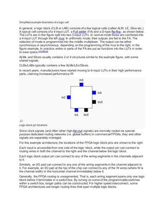 Simplified example illustration of a logic cell
In general, a logic block (CLB or LAB) consists of a few logical cells (called ALM, LE, Slice etc.).
A typical cell consists of a 4-input LUT, a Full adder (FA) and a D-type flip-flop, as shown below.
The LUTs are in this figure split into two 3-input LUTs. In normal mode those are combined into
a 4-input LUT through the left mux. In arithmetic mode, their outputs are fed to the FA. The
selection of mode is programmed into the middle multiplexer. The output can be either
synchronous or asynchronous, depending on the programming of the mux to the right, in the
figure example. In practice, entire or parts of the FA are put as functions into the LUTs in order
to save space.[27][28][29]
ALMs and Slices usually contains 2 or 4 structures similar to the example figure, with some
shared signals.
CLBs/LABs typically contains a few ALMs/LEs/Slices.
In recent years, manufacturers have started moving to 6-input LUTs in their high performance
parts, claiming increased performance.[30]
Logic block pin locations
Since clock signals (and often other high-fan-out signals) are normally routed via special-
purpose dedicated routing networks (i.e. global buffers) in commercial FPGAs, they and other
signals are separately managed.
For this example architecture, the locations of the FPGA logic block pins are shown to the right.
Each input is accessible from one side of the logic block, while the output pin can connect to
routing wires in both the channel to the right and the channel below the logic block.
Each logic block output pin can connect to any of the wiring segments in the channels adjacent
to it.
Similarly, an I/O pad can connect to any one of the wiring segments in the channel adjacent to
it. For example, an I/O pad at the top of the chip can connect to any of the W wires (where W is
the channel width) in the horizontal channel immediately below it.
Generally, the FPGA routing is unsegmented. That is, each wiring segment spans only one logic
block before it terminates in a switch box. By turning on some of the programmable switches
within a switch box, longer paths can be constructed. For higher speed interconnect, some
FPGA architectures use longer routing lines that span multiple logic blocks.
 