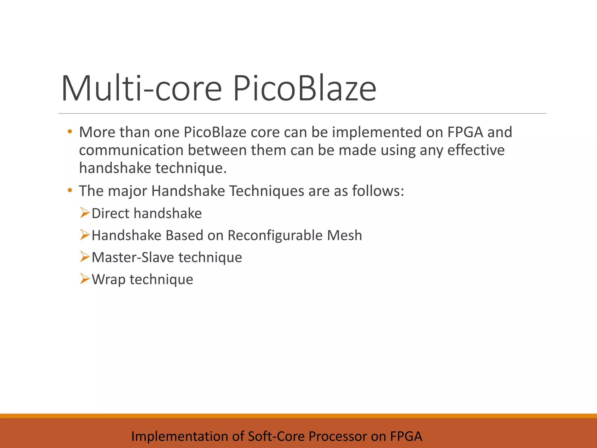 Multi-core PicoBlaze
• More than one PicoBlaze core can be implemented on FPGA and
communication between them can be made using any effective
handshake technique.
• The major Handshake Techniques are as follows:
Direct handshake
Handshake Based on Reconfigurable Mesh
Master-Slave technique
Wrap technique
Implementation of Soft-Core Processor on FPGA
 
