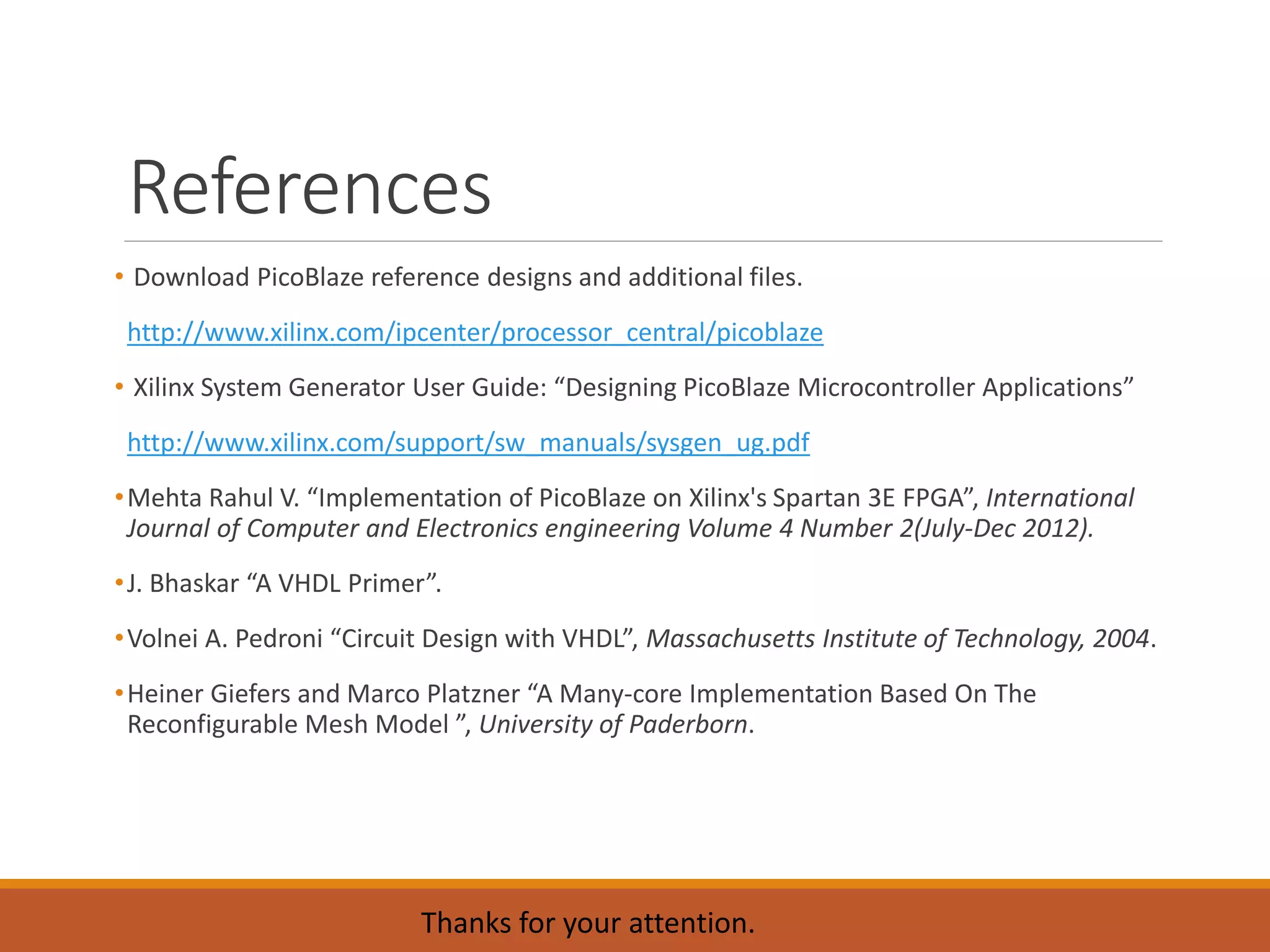 References
• Download PicoBlaze reference designs and additional files.
http://www.xilinx.com/ipcenter/processor_central/picoblaze
• Xilinx System Generator User Guide: “Designing PicoBlaze Microcontroller Applications”
http://www.xilinx.com/support/sw_manuals/sysgen_ug.pdf
•Mehta Rahul V. “Implementation of PicoBlaze on Xilinx's Spartan 3E FPGA”, International
Journal of Computer and Electronics engineering Volume 4 Number 2(July-Dec 2012).
•J. Bhaskar “A VHDL Primer”.
•Volnei A. Pedroni “Circuit Design with VHDL”, Massachusetts Institute of Technology, 2004.
•Heiner Giefers and Marco Platzner “A Many-core Implementation Based On The
Reconfigurable Mesh Model ”, University of Paderborn.
Thanks for your attention.
 