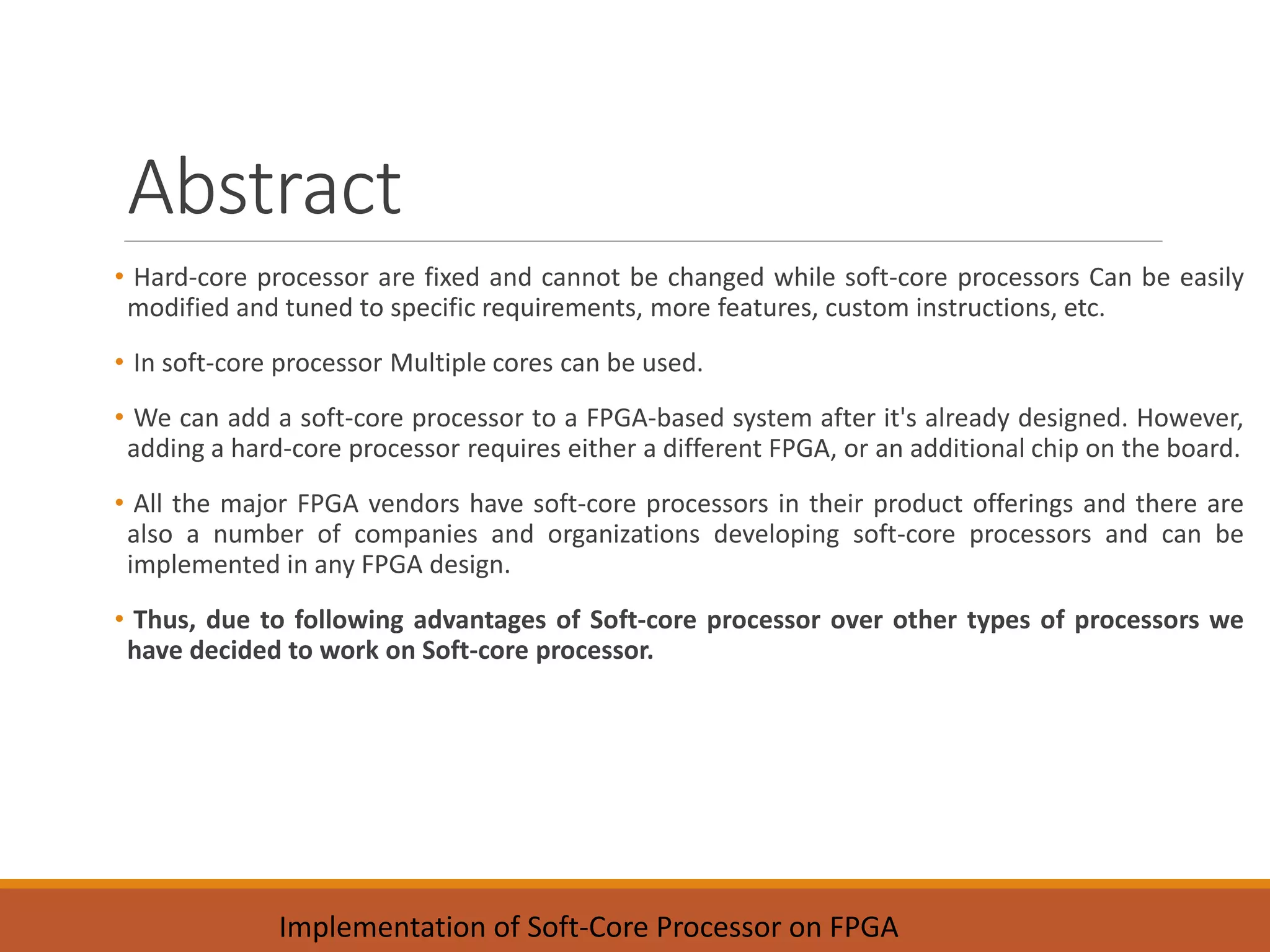 Abstract
• Hard-core processor are fixed and cannot be changed while soft-core processors Can be easily
modified and tuned to specific requirements, more features, custom instructions, etc.
• In soft-core processor Multiple cores can be used.
• We can add a soft-core processor to a FPGA-based system after it's already designed. However,
adding a hard-core processor requires either a different FPGA, or an additional chip on the board.
• All the major FPGA vendors have soft-core processors in their product offerings and there are
also a number of companies and organizations developing soft-core processors and can be
implemented in any FPGA design.
• Thus, due to following advantages of Soft-core processor over other types of processors we
have decided to work on Soft-core processor.
Implementation of Soft-Core Processor on FPGA
 