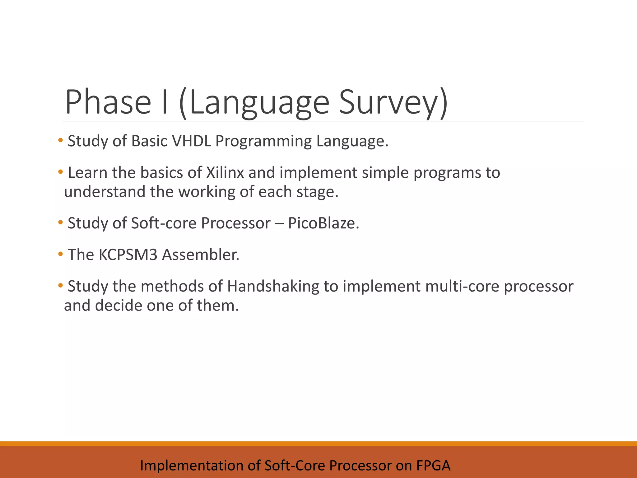 Phase I (Language Survey)
• Study of Basic VHDL Programming Language.
• Learn the basics of Xilinx and implement simple programs to
understand the working of each stage.
• Study of Soft-core Processor – PicoBlaze.
• The KCPSM3 Assembler.
• Study the methods of Handshaking to implement multi-core processor
and decide one of them.
Implementation of Soft-Core Processor on FPGA
 