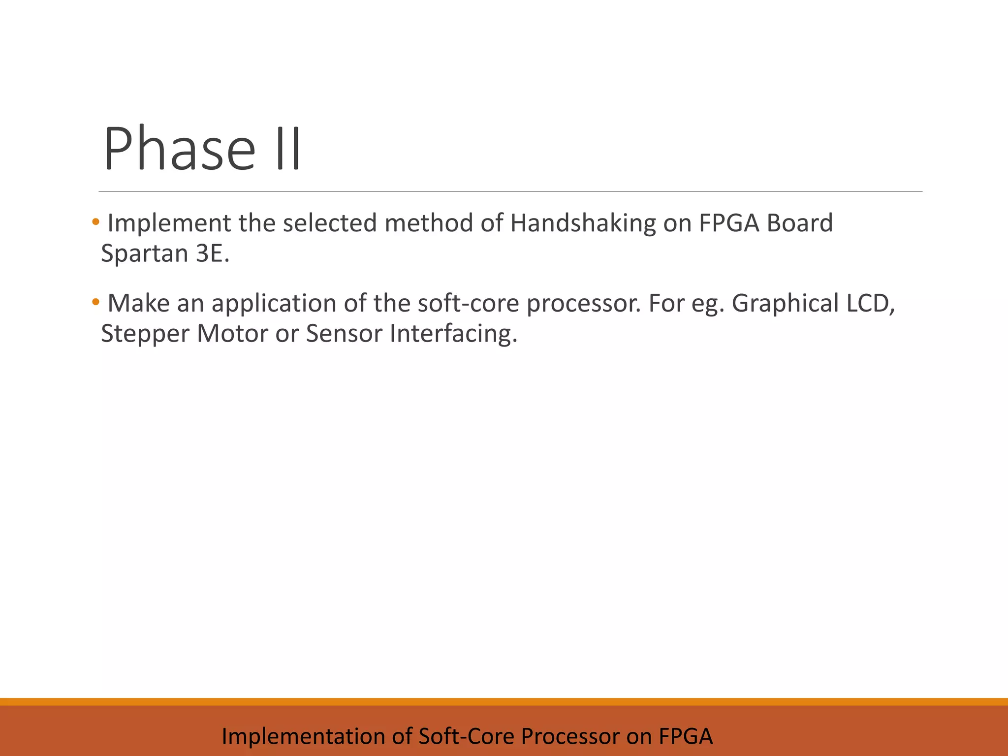 Phase II
• Implement the selected method of Handshaking on FPGA Board
Spartan 3E.
• Make an application of the soft-core processor. For eg. Graphical LCD,
Stepper Motor or Sensor Interfacing.
Implementation of Soft-Core Processor on FPGA
 