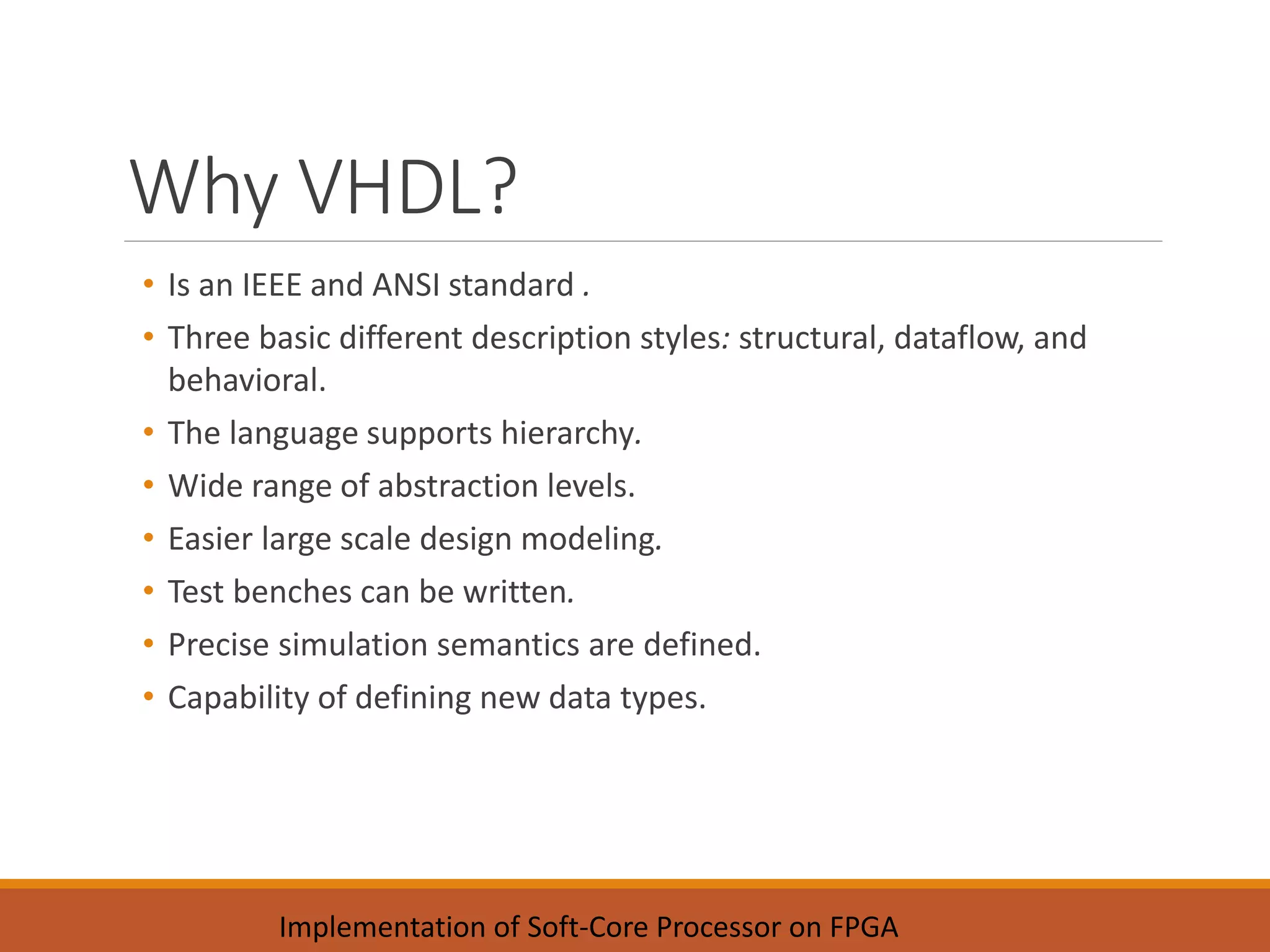Why VHDL?
• Is an IEEE and ANSI standard .
• Three basic different description styles: structural, dataflow, and
behavioral.
• The language supports hierarchy.
• Wide range of abstraction levels.
• Easier large scale design modeling.
• Test benches can be written.
• Precise simulation semantics are defined.
• Capability of defining new data types.
Implementation of Soft-Core Processor on FPGA
 