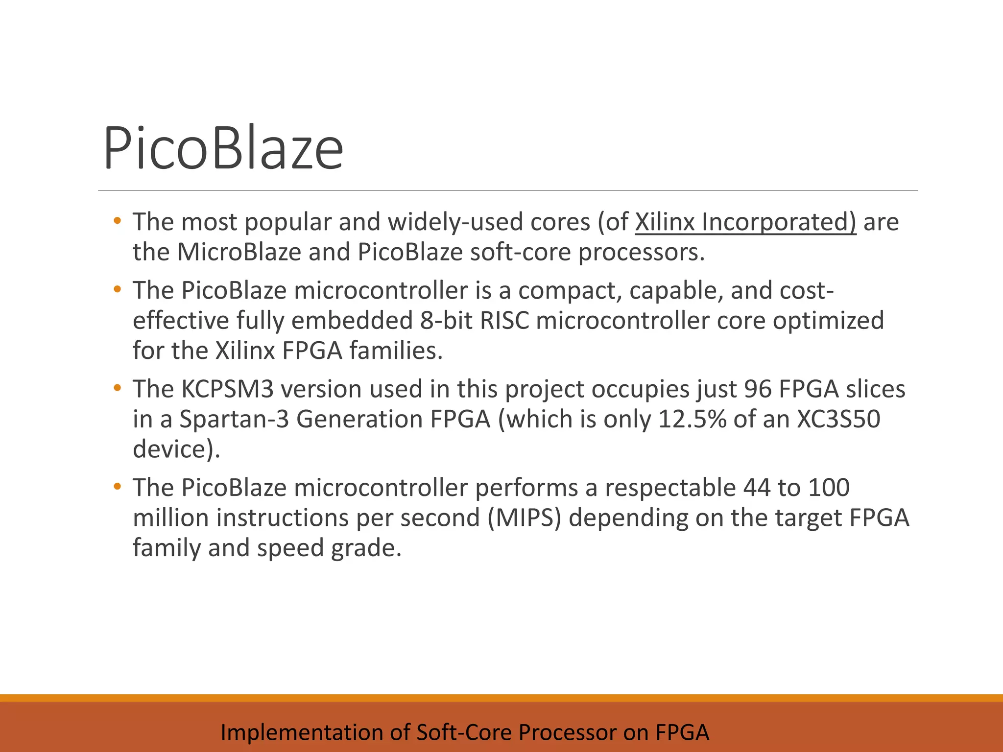 PicoBlaze
• The most popular and widely-used cores (of Xilinx Incorporated) are
the MicroBlaze and PicoBlaze soft-core processors.
• The PicoBlaze microcontroller is a compact, capable, and cost-
effective fully embedded 8-bit RISC microcontroller core optimized
for the Xilinx FPGA families.
• The KCPSM3 version used in this project occupies just 96 FPGA slices
in a Spartan-3 Generation FPGA (which is only 12.5% of an XC3S50
device).
• The PicoBlaze microcontroller performs a respectable 44 to 100
million instructions per second (MIPS) depending on the target FPGA
family and speed grade.
Implementation of Soft-Core Processor on FPGA
 