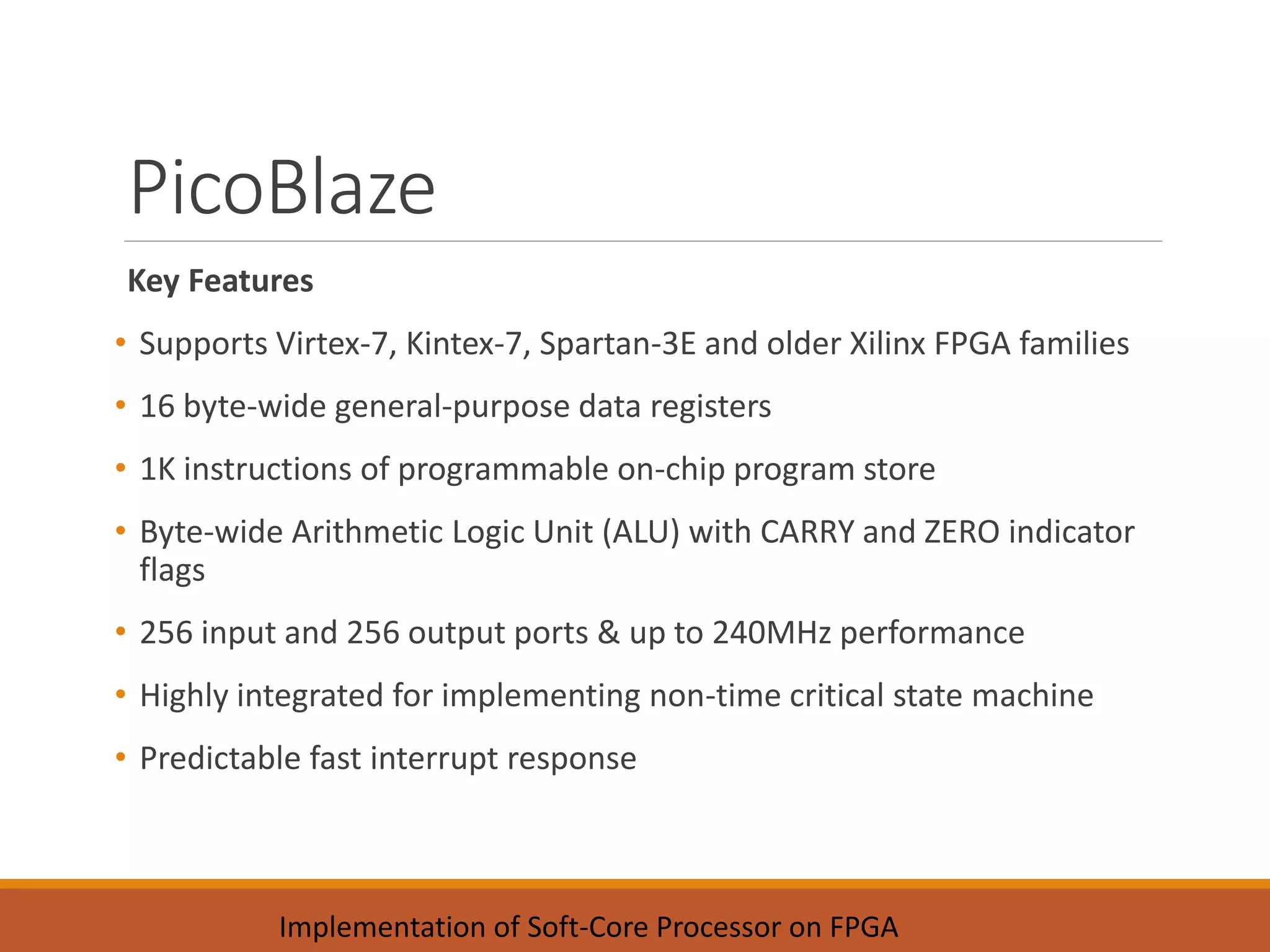 PicoBlaze
Key Features
• Supports Virtex-7, Kintex-7, Spartan-3E and older Xilinx FPGA families
• 16 byte-wide general-purpose data registers
• 1K instructions of programmable on-chip program store
• Byte-wide Arithmetic Logic Unit (ALU) with CARRY and ZERO indicator
flags
• 256 input and 256 output ports & up to 240MHz performance
• Highly integrated for implementing non-time critical state machine
• Predictable fast interrupt response
Implementation of Soft-Core Processor on FPGA
 