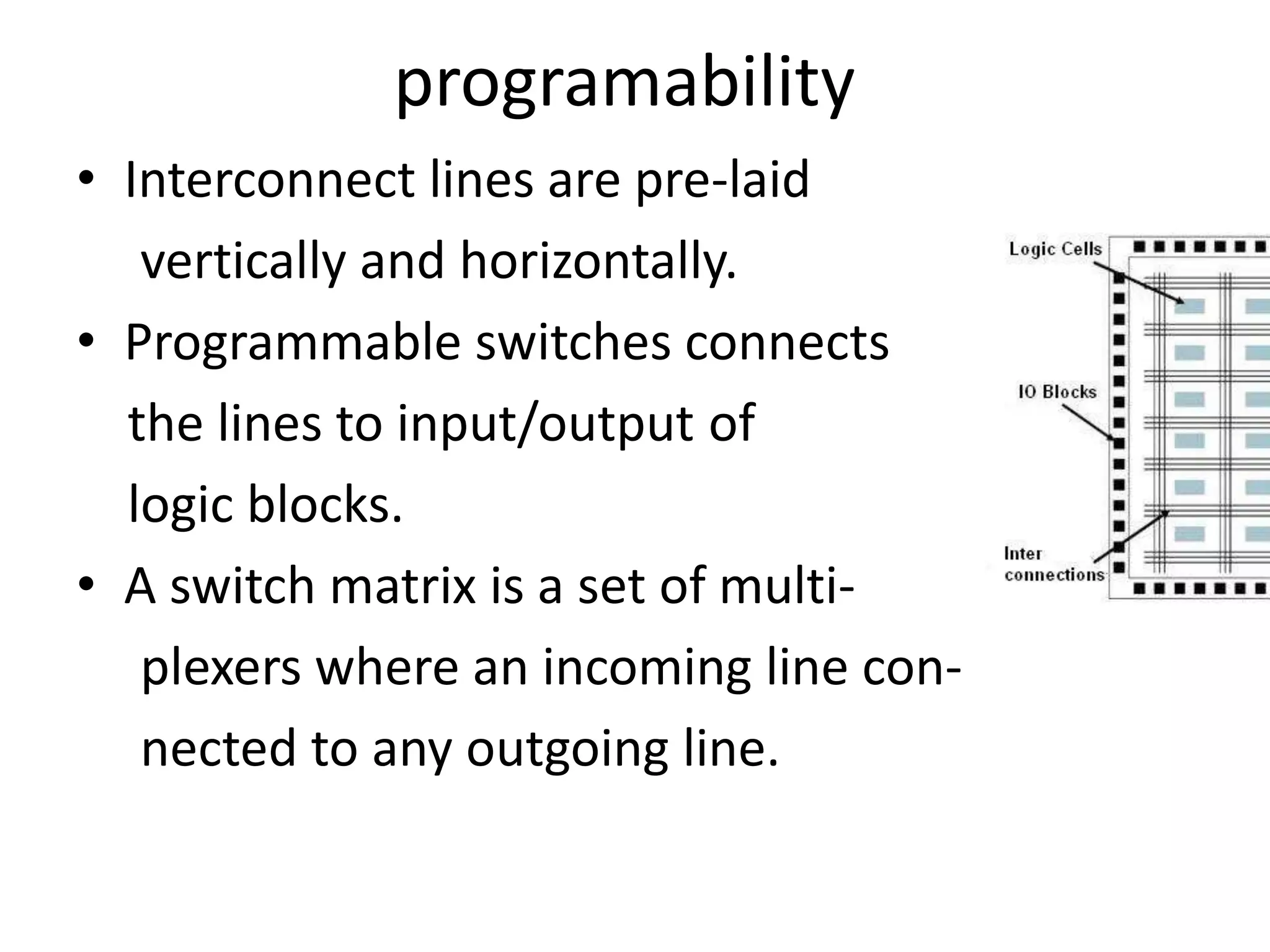 programability
• Interconnect lines are pre-laid
vertically and horizontally.
• Programmable switches connects
the lines to input/output of
logic blocks.
• A switch matrix is a set of multi-
plexers where an incoming line con-
nected to any outgoing line.
 