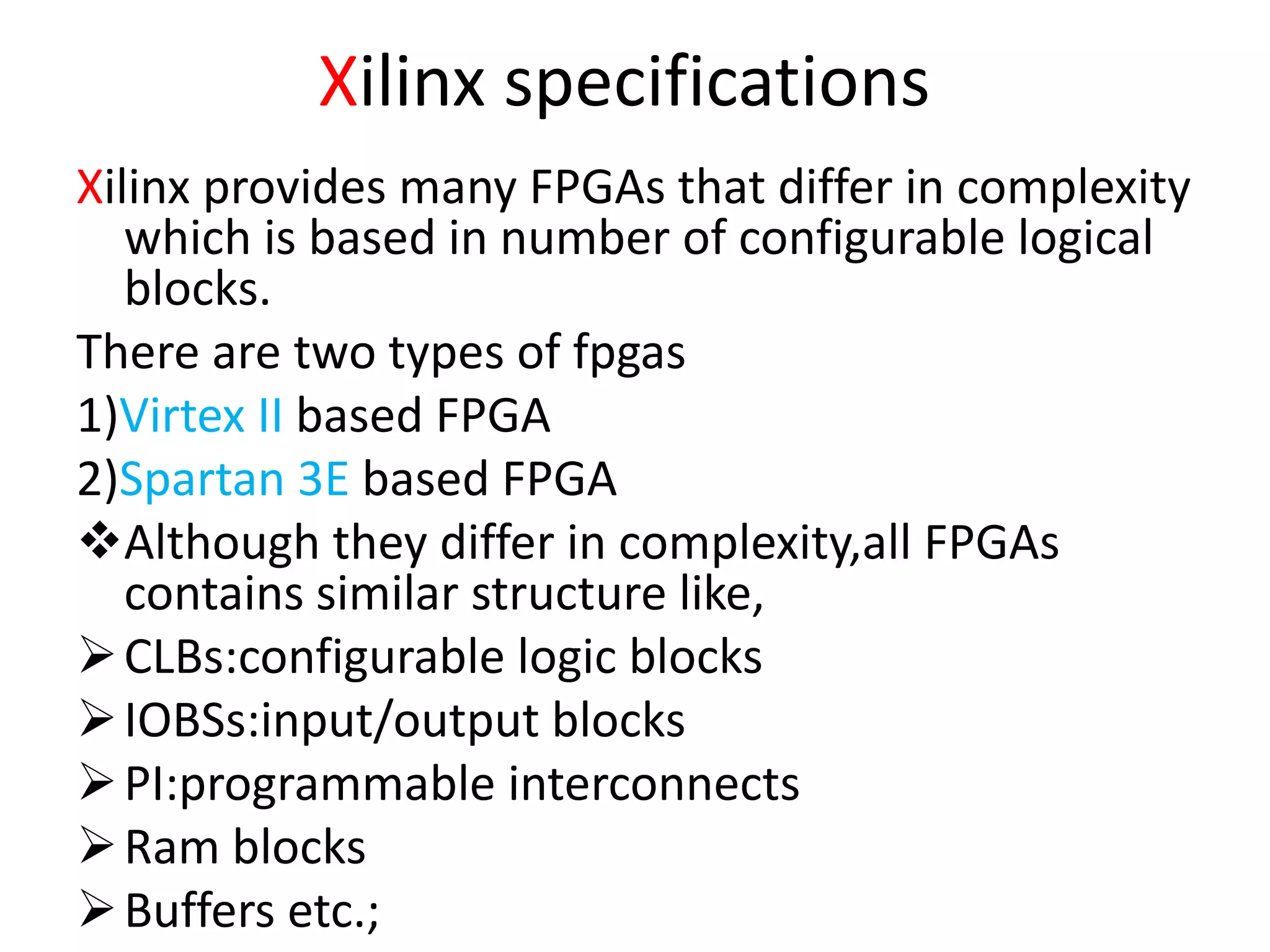 Xilinx specifications
Xilinx provides many FPGAs that differ in complexity
which is based in number of configurable logical
blocks.
There are two types of fpgas
1)Virtex II based FPGA
2)Spartan 3E based FPGA
Although they differ in complexity,all FPGAs
contains similar structure like,
CLBs:configurable logic blocks
IOBSs:input/output blocks
PI:programmable interconnects
Ram blocks
Buffers etc.;
 