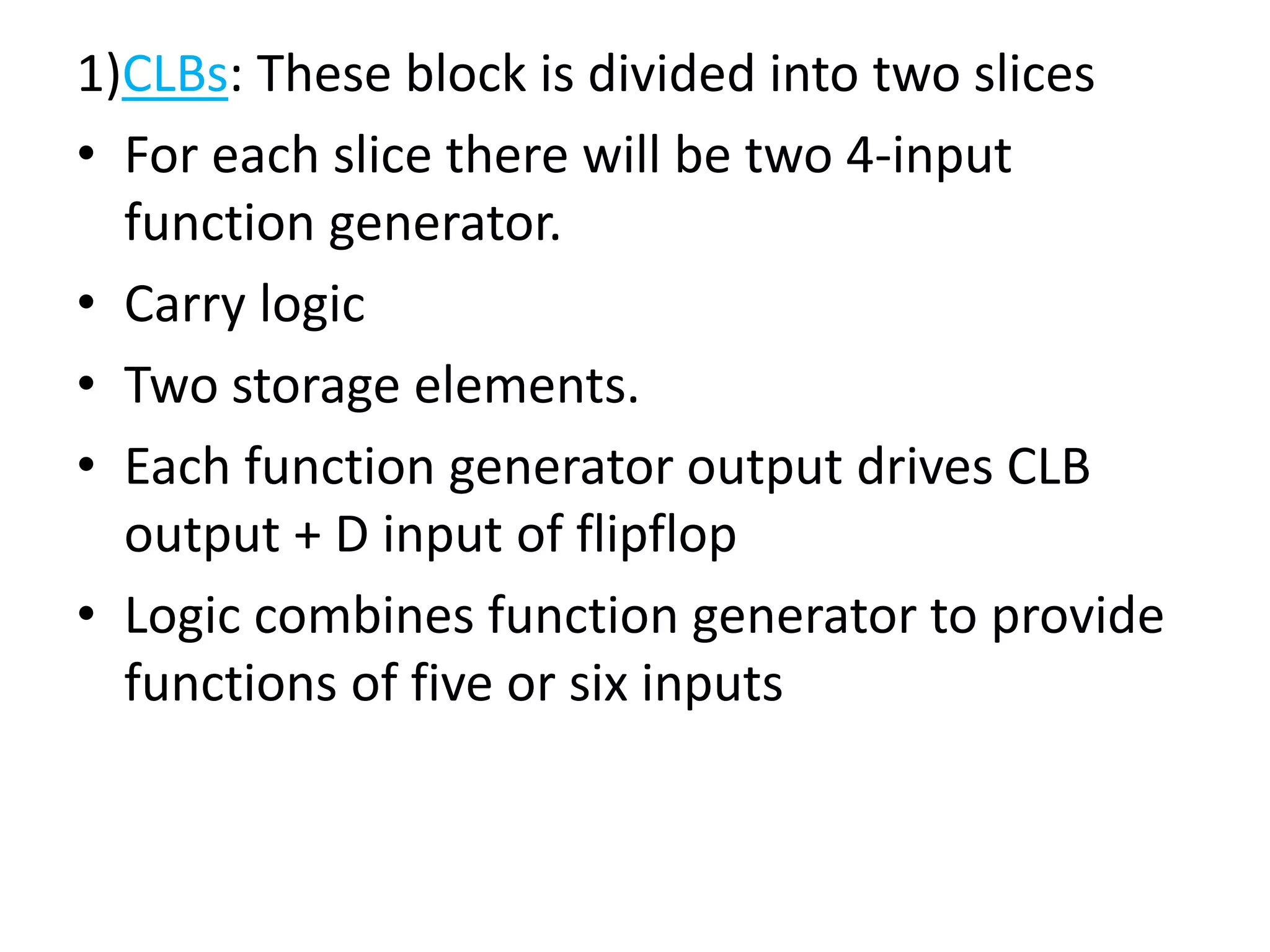 1)CLBs: These block is divided into two slices
• For each slice there will be two 4-input
function generator.
• Carry logic
• Two storage elements.
• Each function generator output drives CLB
output + D input of flipflop
• Logic combines function generator to provide
functions of five or six inputs
 