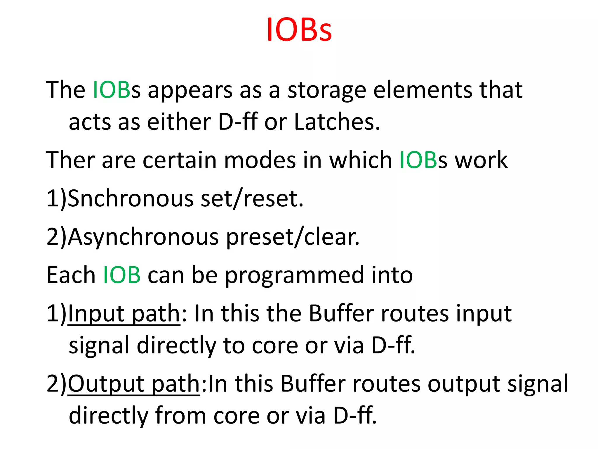 IOBs
The IOBs appears as a storage elements that
acts as either D-ff or Latches.
Ther are certain modes in which IOBs work
1)Snchronous set/reset.
2)Asynchronous preset/clear.
Each IOB can be programmed into
1)Input path: In this the Buffer routes input
signal directly to core or via D-ff.
2)Output path:In this Buffer routes output signal
directly from core or via D-ff.
 