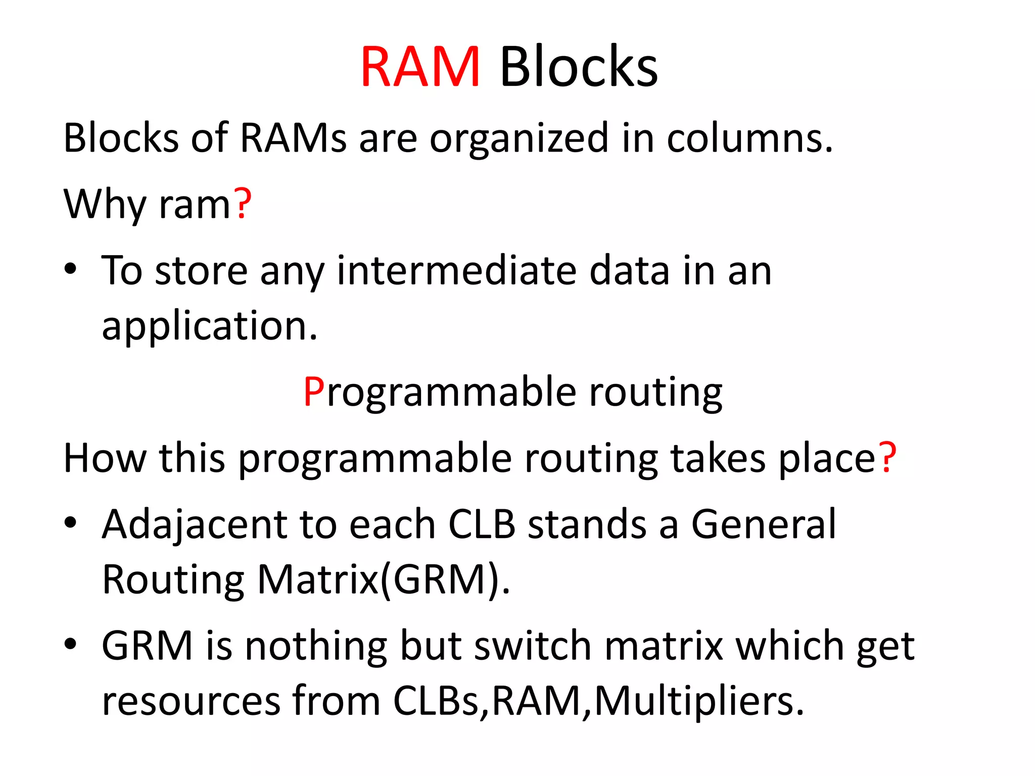 RAM Blocks
Blocks of RAMs are organized in columns.
Why ram?
• To store any intermediate data in an
application.
Programmable routing
How this programmable routing takes place?
• Adajacent to each CLB stands a General
Routing Matrix(GRM).
• GRM is nothing but switch matrix which get
resources from CLBs,RAM,Multipliers.
 