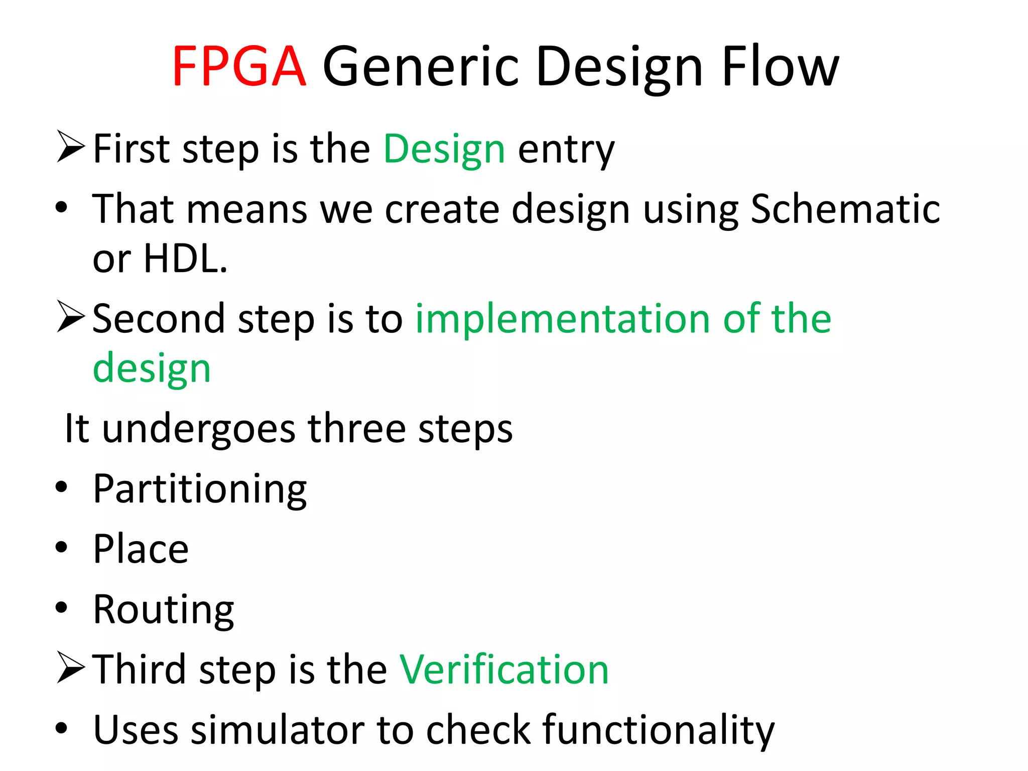 FPGA Generic Design Flow
First step is the Design entry
• That means we create design using Schematic
or HDL.
Second step is to implementation of the
design
It undergoes three steps
• Partitioning
• Place
• Routing
Third step is the Verification
• Uses simulator to check functionality
 
