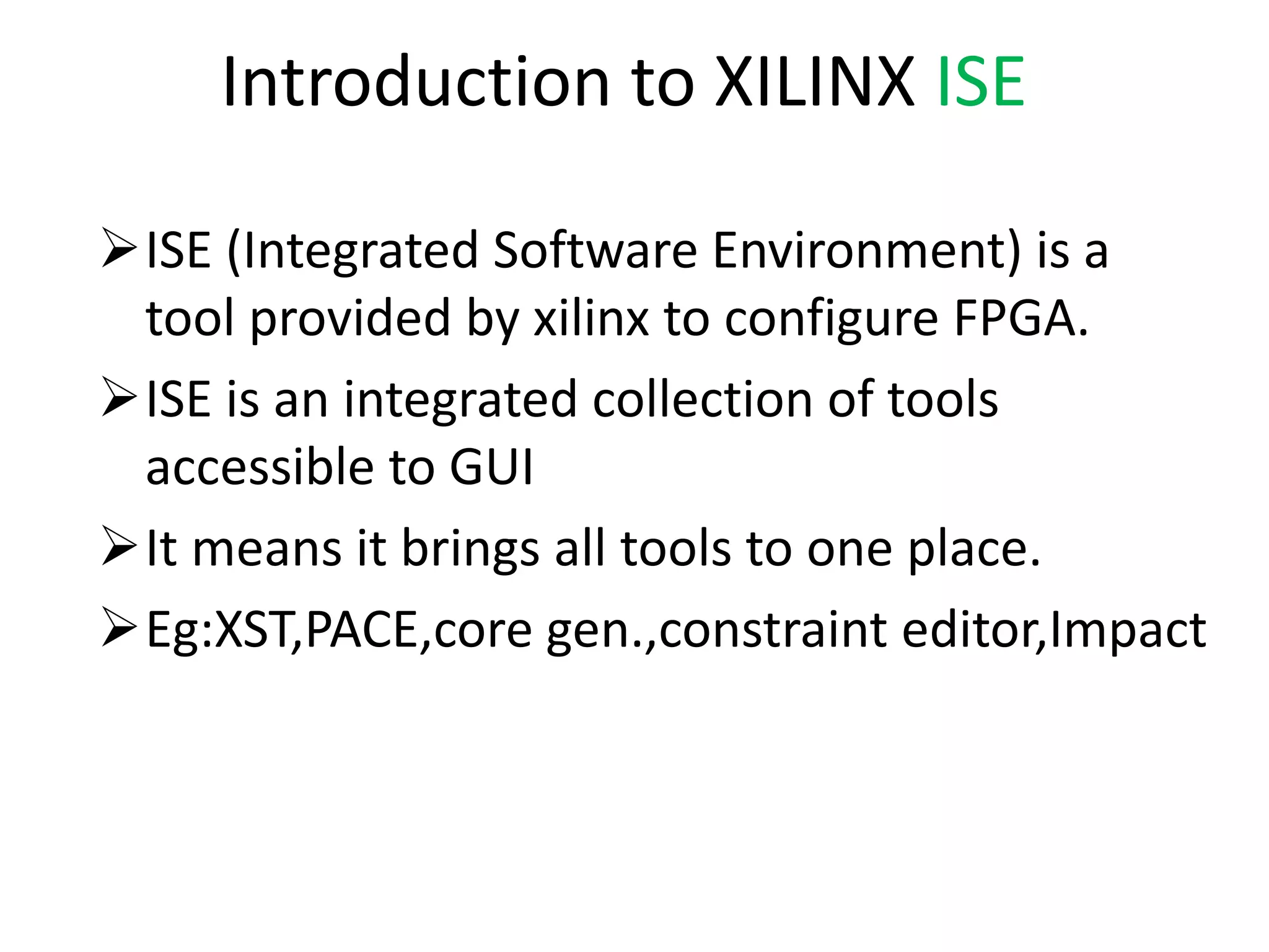 Introduction to XILINX ISE
ISE (Integrated Software Environment) is a
tool provided by xilinx to configure FPGA.
ISE is an integrated collection of tools
accessible to GUI
It means it brings all tools to one place.
Eg:XST,PACE,core gen.,constraint editor,Impact
 