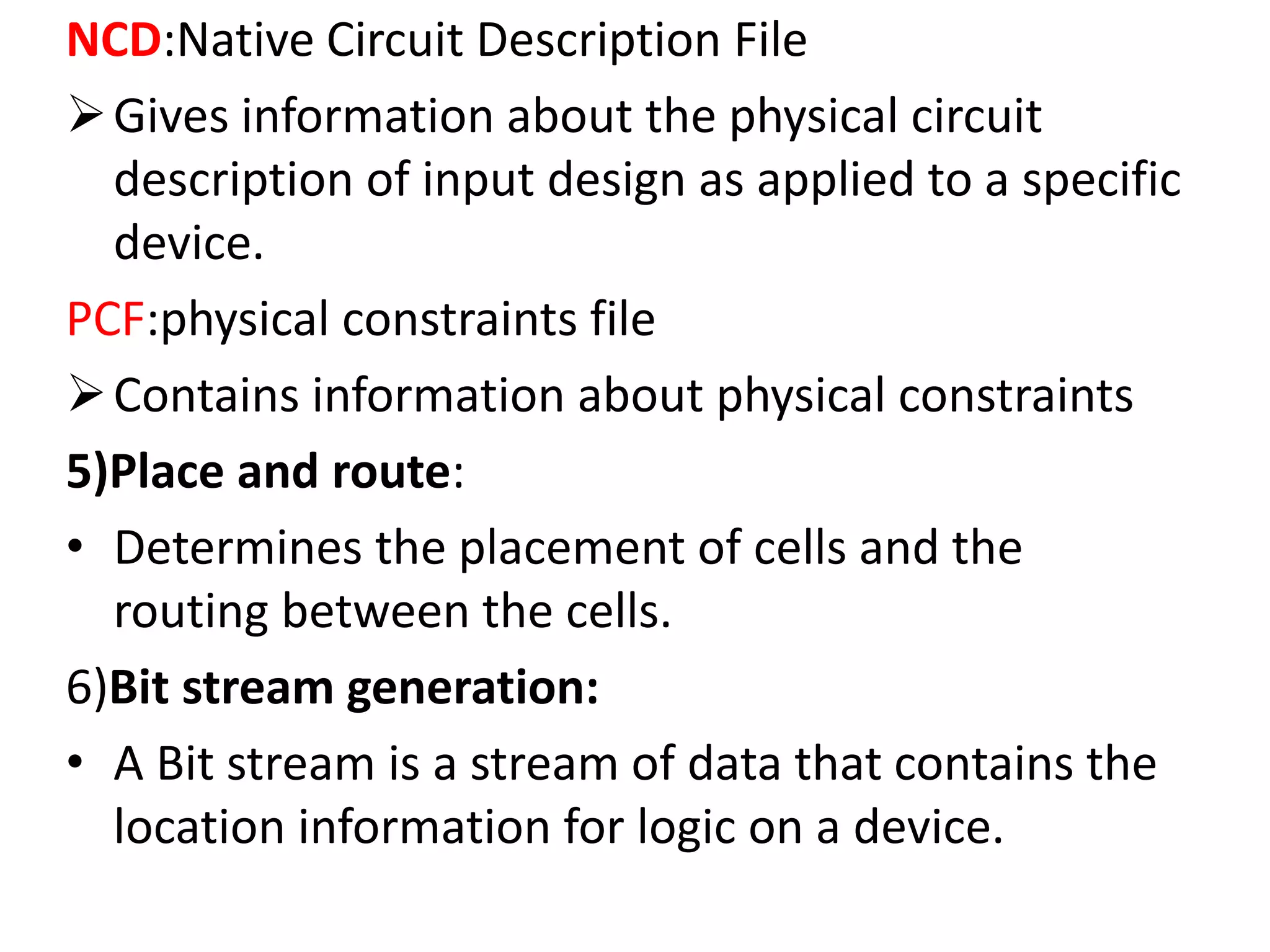 NCD:Native Circuit Description File
Gives information about the physical circuit
description of input design as applied to a specific
device.
PCF:physical constraints file
Contains information about physical constraints
5)Place and route:
• Determines the placement of cells and the
routing between the cells.
6)Bit stream generation:
• A Bit stream is a stream of data that contains the
location information for logic on a device.
 