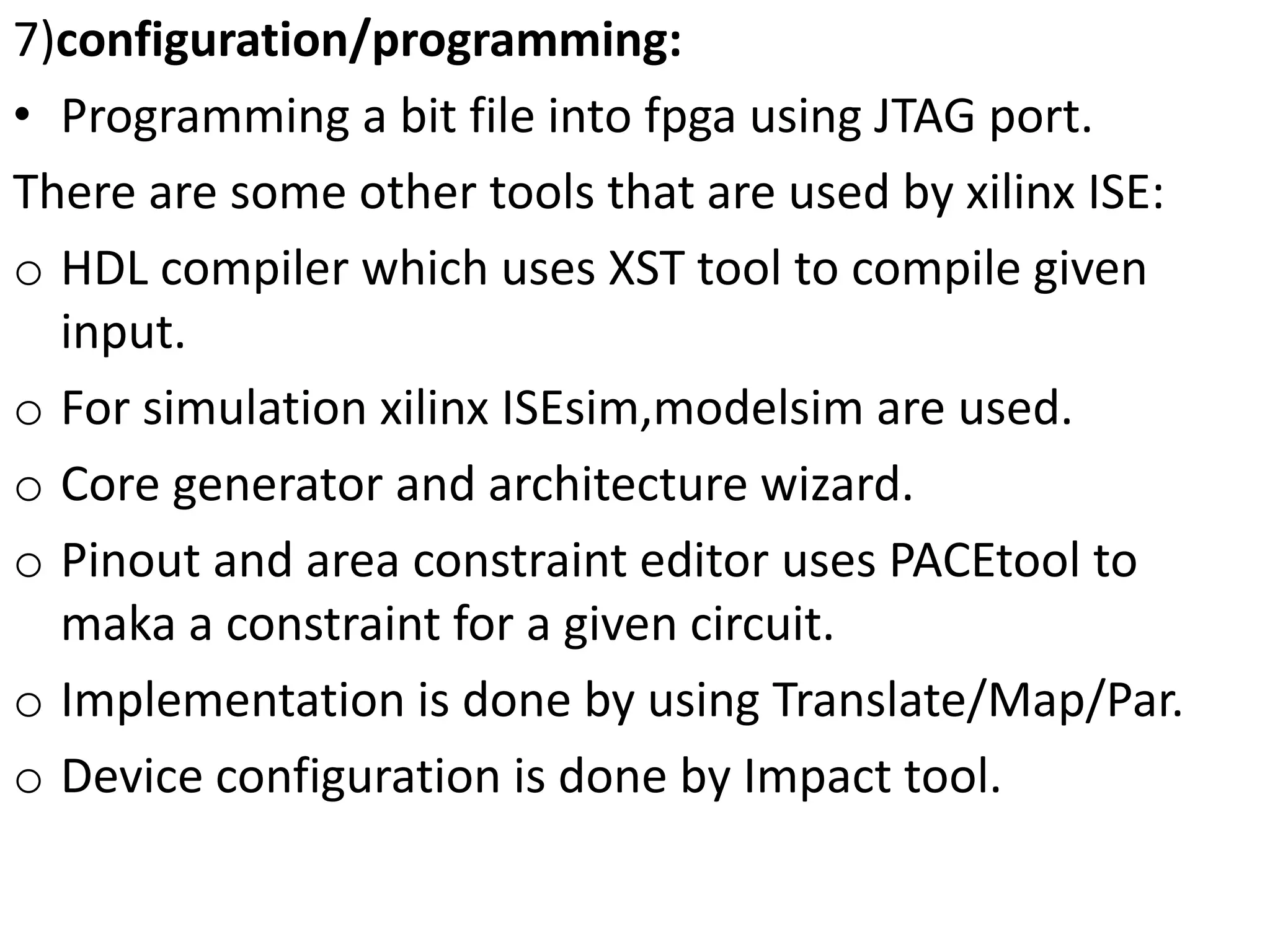 7)configuration/programming:
• Programming a bit file into fpga using JTAG port.
There are some other tools that are used by xilinx ISE:
o HDL compiler which uses XST tool to compile given
input.
o For simulation xilinx ISEsim,modelsim are used.
o Core generator and architecture wizard.
o Pinout and area constraint editor uses PACEtool to
maka a constraint for a given circuit.
o Implementation is done by using Translate/Map/Par.
o Device configuration is done by Impact tool.
 