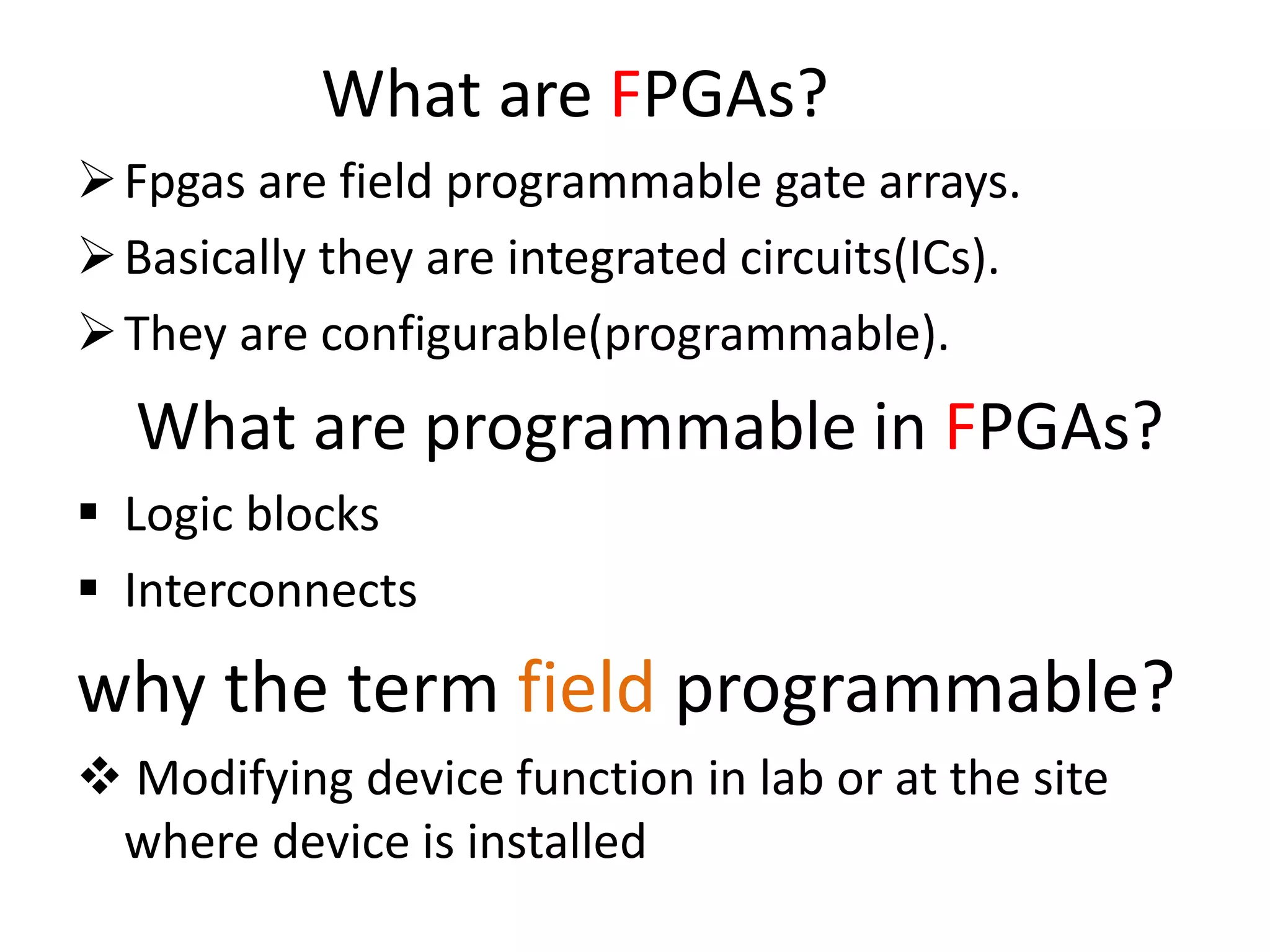 What are FPGAs?
Fpgas are field programmable gate arrays.
Basically they are integrated circuits(ICs).
They are configurable(programmable).
What are programmable in FPGAs?
 Logic blocks
 Interconnects
why the term field programmable?
 Modifying device function in lab or at the site
where device is installed
 