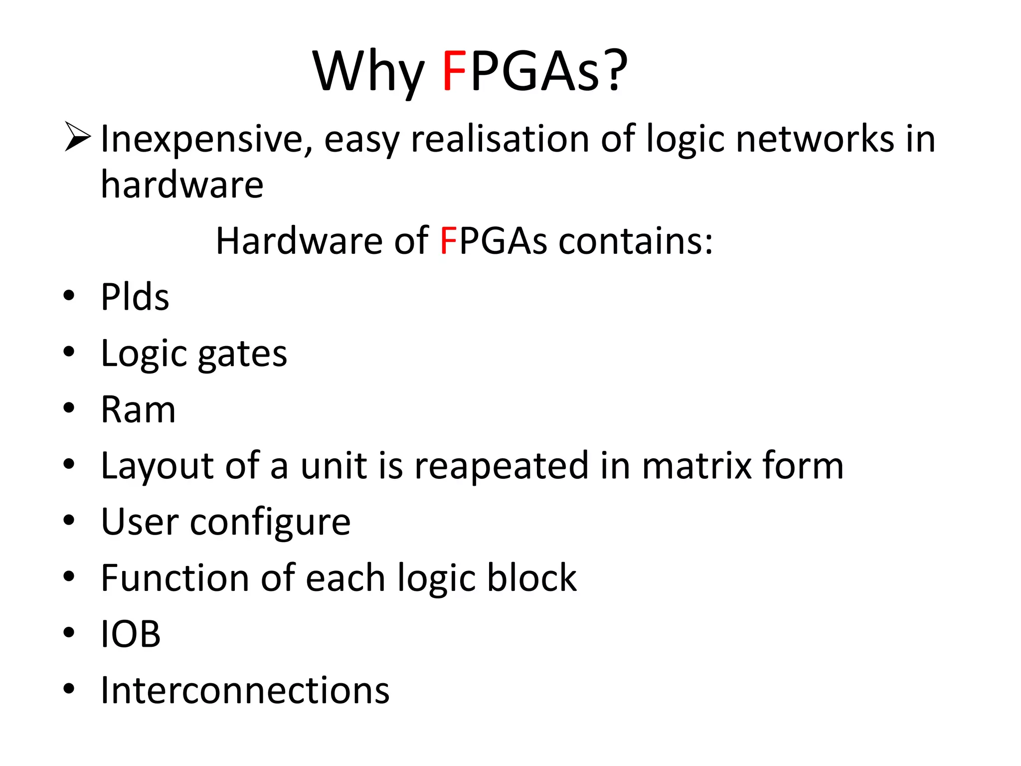 Why FPGAs?
Inexpensive, easy realisation of logic networks in
hardware
Hardware of FPGAs contains:
• Plds
• Logic gates
• Ram
• Layout of a unit is reapeated in matrix form
• User configure
• Function of each logic block
• IOB
• Interconnections
 