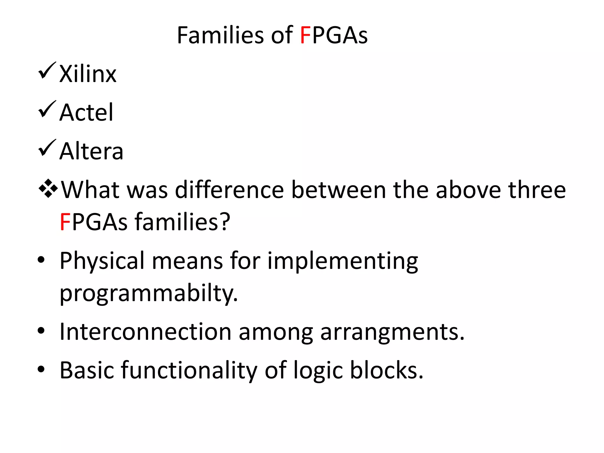 Families of FPGAs
Xilinx
Actel
Altera
What was difference between the above three
FPGAs families?
• Physical means for implementing
programmabilty.
• Interconnection among arrangments.
• Basic functionality of logic blocks.
 
