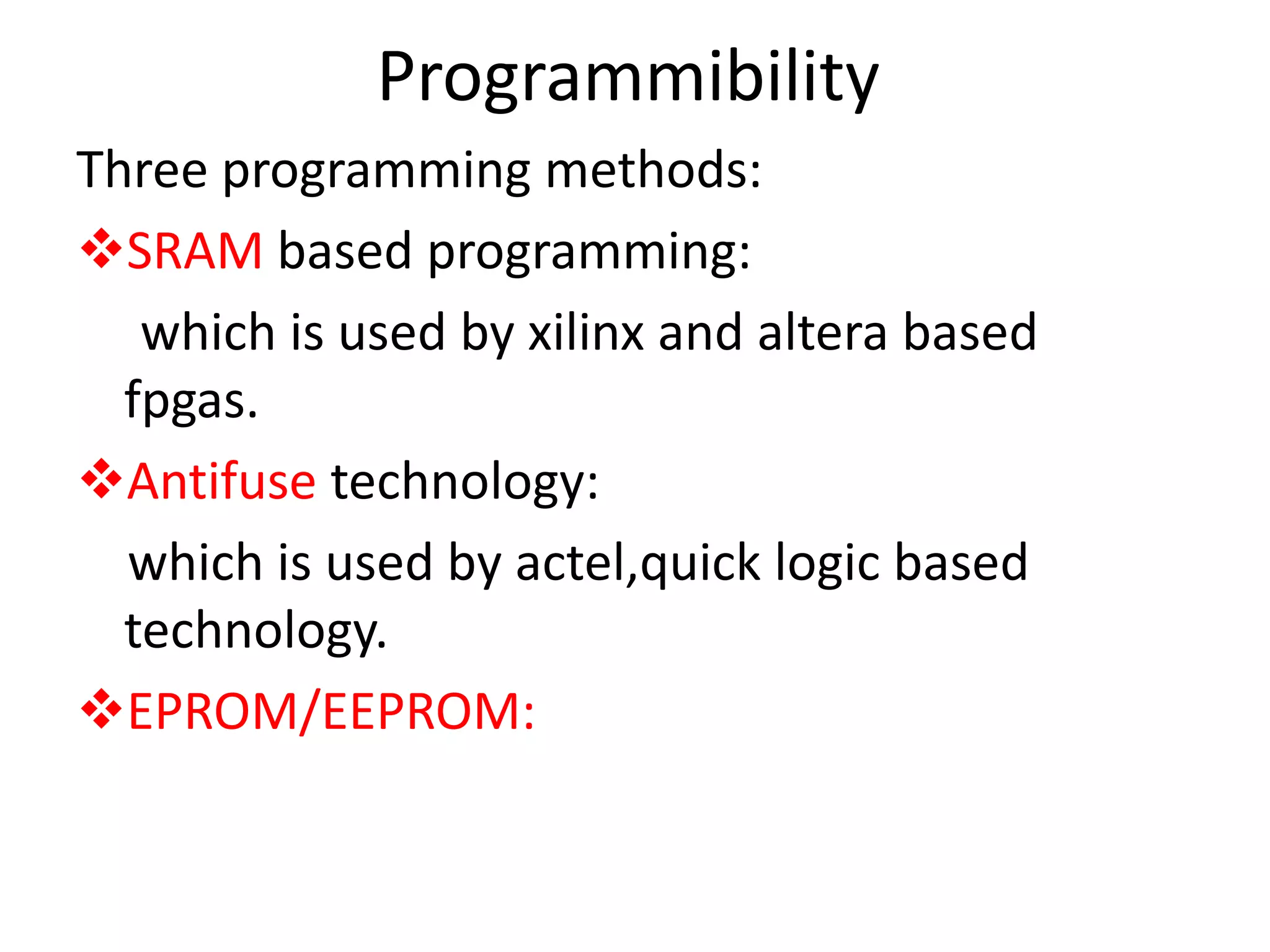 Programmibility
Three programming methods:
SRAM based programming:
which is used by xilinx and altera based
fpgas.
Antifuse technology:
which is used by actel,quick logic based
technology.
EPROM/EEPROM:
 
