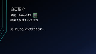 自己紹介
名前：Akira345
職業：某社インフラ担当
元 PL/SQLバッチプログラマー
 