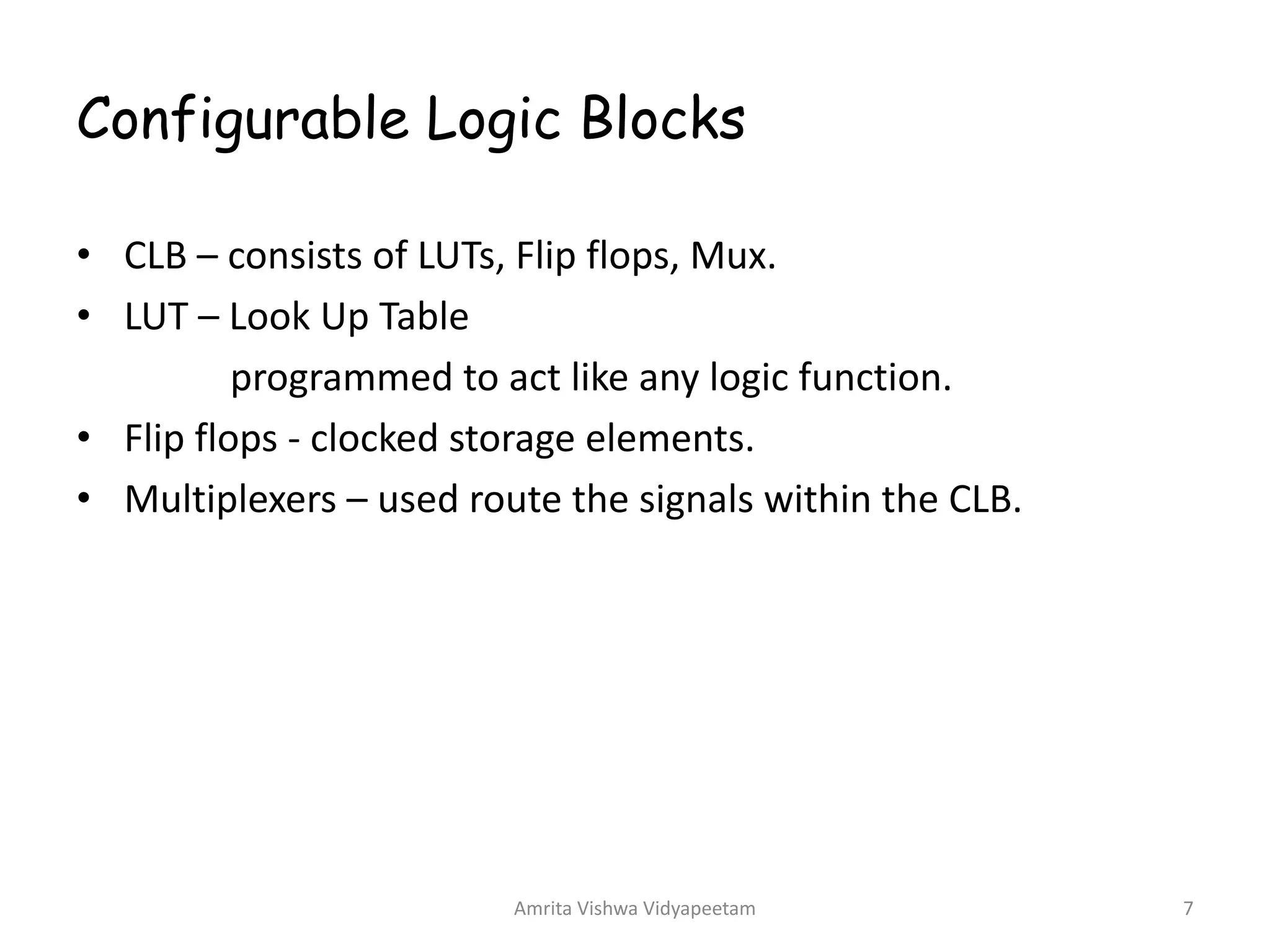 Configurable Logic Blocks
Amrita Vishwa Vidyapeetam 7
• CLB – consists of LUTs, Flip flops, Mux.
• LUT – Look Up Table
programmed to act like any logic function.
• Flip flops - clocked storage elements.
• Multiplexers – used route the signals within the CLB.
 