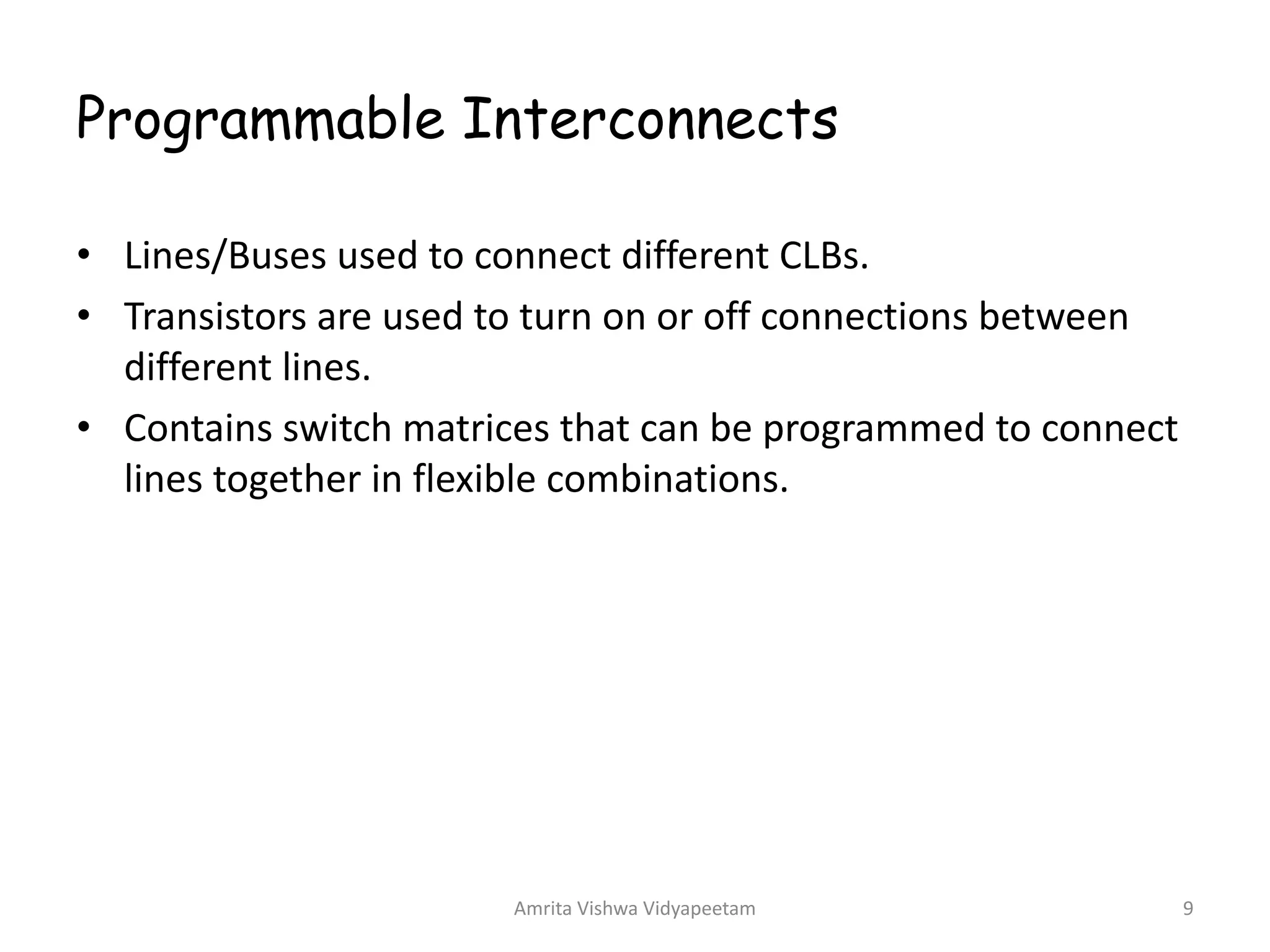 Programmable Interconnects
Amrita Vishwa Vidyapeetam 9
• Lines/Buses used to connect different CLBs.
• Transistors are used to turn on or off connections between
different lines.
• Contains switch matrices that can be programmed to connect
lines together in flexible combinations.
 