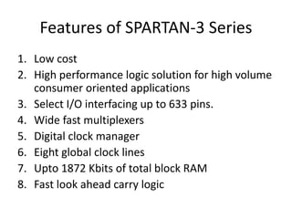 Features of SPARTAN-3 Series
1. Low cost
2. High performance logic solution for high volume
consumer oriented applications
3. Select I/O interfacing up to 633 pins.
4. Wide fast multiplexers
5. Digital clock manager
6. Eight global clock lines
7. Upto 1872 Kbits of total block RAM
8. Fast look ahead carry logic
 