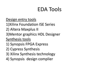 EDA Tools
Design entry tools
1)Xilinx Foundation ISE Series
2) Altera Maxplus II
3)Mentor graphics HDL Designer
Synthesis tools
1) Synopsis FPGA Express
2) Cypress Synthesis
3) Xilinx Synthesis technology
4) Synopsis design complier
 