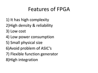 Features of FPGA
1) It has high complexity
2)High density & reliability
3) Low cost
4) Low power consumption
5) Small physical size
6)Avoid problem of ASIC’s
7) Flexible function generator
8)High integration
 