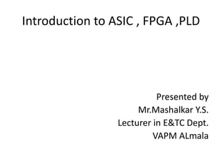 Introduction to ASIC , FPGA ,PLD
Presented by
Mr.Mashalkar Y.S.
Lecturer in E&TC Dept.
VAPM ALmala
 