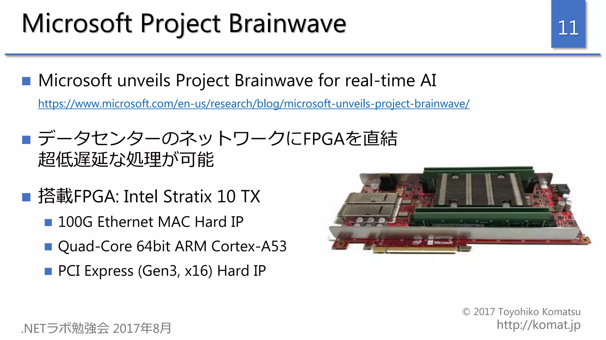 Microsoft Project Brainwave
 Microsoft unveils Project Brainwave for real-time AI
https://www.microsoft.com/en-us/research/blog/microsoft-unveils-project-brainwave/
 データセンターのネットワークにFPGAを直結
超低遅延な処理が可能
 搭載FPGA: Intel Stratix 10 TX
 100G Ethernet MAC Hard IP
 Quad-Core 64bit ARM Cortex-A53
 PCI Express (Gen3, x16) Hard IP
11
 